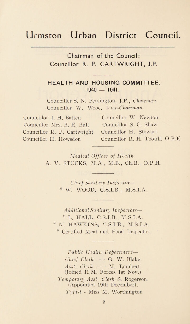 Chairman of the Council: Councillor R. P. CARTWRIGHT, J.P. HEALTH AND HOUSING COMMITTEE. 1940 — 1941. Councillor S. N. Penlmgton, J.P., Chairman. Councillor \V. Wroe. Vice-Chairman. Councillor J. H. Batten Councillor Mrs. B. E. Bull Councillor R. P. Cartwright Councillor H. Howsdon Councillor W. Newton Councillor S. C. Shaw Councillor H. Stewart Councillor R. H. Tootill, O.B.E. Medical Officer of Health A. V. STOCKS, M.A., M.B., Ch.B., D.P.H. Chief Sanitary Inspector— * W. WOOD, C.S.I.B., M.S.I.A. Additional Sanitary Inspectors— * L. HALL, C.S.I.B., M.S.I.A. * N. HAWKINS, C.S.I.B., M.S.I.A. * Certified Meat and Food Inspector. Public Health Department— Chief Clerk - - G. W. Blake. Asst. Clerk - - - M. Lambert. (Joined H.M. Forces 1st Nov.) Temporary Asst. Clerk S. Rogerson. (Appointed 19th December). Typist - Miss M. Worthington