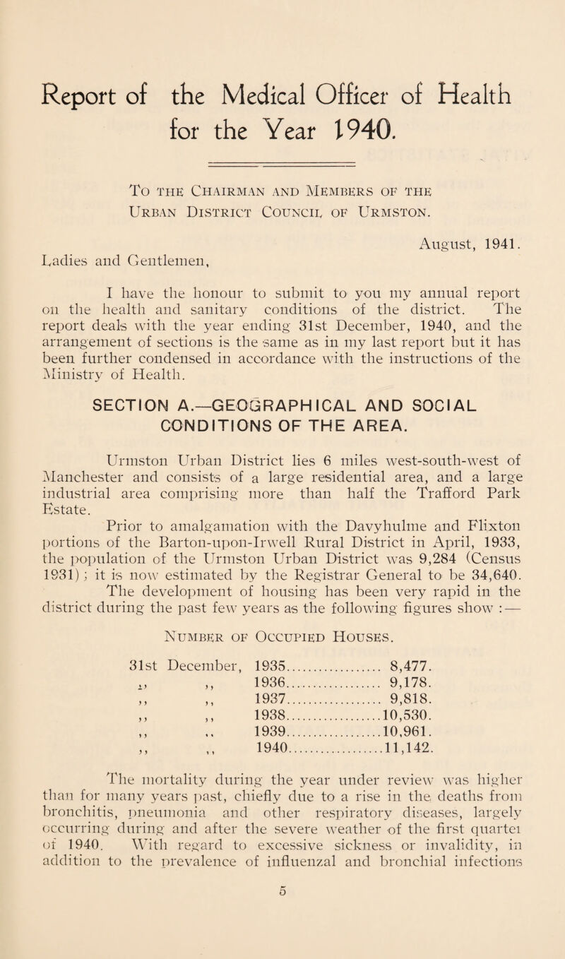 Report of the Medical Officer of Health for the Year 1940. To the Chairman and Members of the Urban District Councie of Urmston. August, 1941. Radies and Gentlemen, I have the honour to submit to you my annual report on the health and sanitary conditions of the district. The report deals with the year ending 31st December, 1940, and the arrangement of sections is the same as in my last report but it has been further condensed in accordance with the instructions of the Ministry of Health. SECTION A.—GEOGRAPHICAL AND SOCIAL CONDITIONS OF THE AREA. Urmston Urban District lies 6 miles west-south-west of Manchester and consists of a large residential area, and a large industrial area comprising more than half the Trafford Park Estate. Prior to amalgamation with the Davyhulme and Flixton portions of the Barton-upon-Irwell Rural District in April, 1933, the population of the Urmston Urban District was 9,284 (Census 1931); it is now estimated by the Registrar General to be 34,640. The development of housing has been very rapid in the district during the past few years as the following figures show : — Number of Occupied Houses. December, 1935. 8,477. ,, 1936. 9,178. ,, 1937. 9,818. ,, 1938.10,530. 1939 .10,961. 1940 .11,142. The mortality during the year under review was higher than for many years past, chiefly due to a rise in the, deaths from bronchitis, pneumonia and other respiratory diseases, largely occurring during and after the severe weather of the first quartei of 1940. With regard to excessive sickness or invalidity, in addition to the prevalence of influenzal and bronchial infections 31st 1) y y y y y y y y