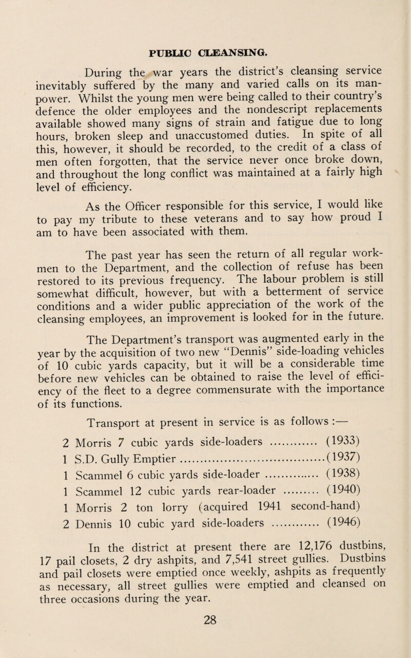 PUBLIC CLEANSING. During the war years the district’s cleansing service inevitably suffered by the many and varied calls on its man¬ power. Whilst the young men were being called to their country’s defence the older employees and the nondescript replacements available showed many signs of strain and fatigue due to long hours, broken sleep and unaccustomed duties. In spite of all this, however, it should be recorded, to the credit of a class of men often forgotten, that the service never once broke down, and throughout the long conflict was maintained at a fairly high level of efficiency. As the Officer responsible for this service, I would like to pay my tribute to these veterans and to say how proud I am to have been associated with them. The past year has seen the return of all regular work¬ men to the Department, and the collection of refuse has been restored to its previous frequency. The labour problem is still somewhat difficult, however, but with a betterment of service conditions and a wider public appreciation of the work of the cleansing employees, an improvement is looked for in the future. The Department’s transport was augmented early in the year by the acquisition of two new “Dennis” side-loading vehicles of 10 cubic yards capacity, but it will be a considerable time before new vehicles can be obtained to raise the level of effici¬ ency of the fleet to a degree commensurate with the importance of its functions. Transport at present in service is as follows :— 2 Morris 7 cubic yards side-loaders . (1933) 1 S.D. Gully Emptier.(1937) 1 Scammel 6 cubic yards side-loader . (1938) 1 Scammel 12 cubic yards rear-loader . (1940) 1 Morris 2 ton lorry (acquired 1941 second-hand) 2 Dennis 10 cubic yard side-loaders . (1946) In the district at present there are 12,176 dustbins, 17 pail closets, 2 dry ashpits, and 7,541 street gullies. Dustbins and pail closets were emptied once weekly, ashpits as frequently as necessary, all street gullies were emptied and cleansed on three occasions during the year.