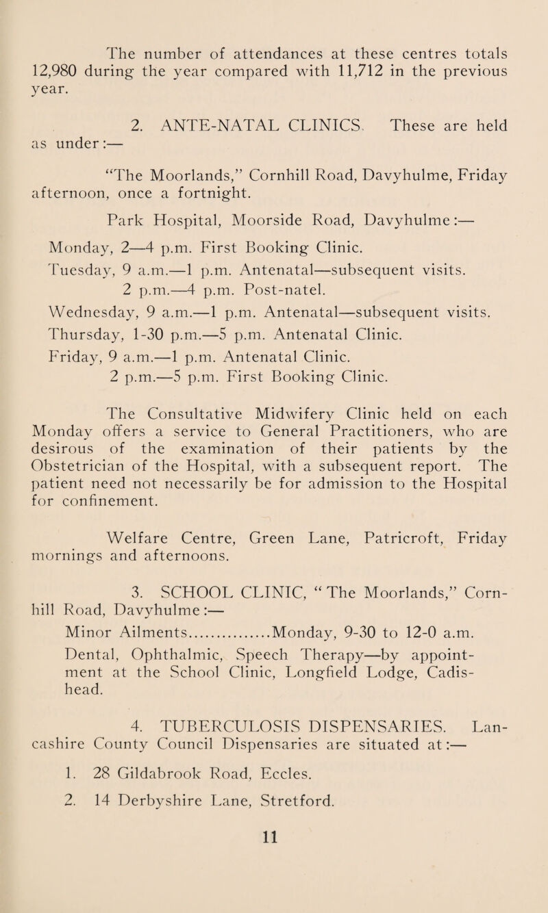 The number of attendances at these centres totals 12,980 during the year compared with 11,712 in the previous year. 2. ANTE-NATAL CLINICS. These are held as under:— “The Moorlands,” Cornhill Road, Davyhulme, Friday afternoon, once a fortnight. Park Hospital, Moorside Road, Davyhulme:— Monday, 2—4 p.m. First Booking Clinic. Tuesday, 9 a.m.—1 p.m. Antenatal—subsequent visits. 2 p.m.—4 p.m. Post-natel. Wednesday, 9 a.m.—1 p.m. Antenatal—subsequent visits. Thursday, 1-30 p.m.—5 p.m. Antenatal Clinic. Friday, 9 a.m.—1 p.m. Antenatal Clinic. 2 p.m.—5 p.m. First Booking Clinic. The Consultative Midwifery Clinic held on each Monday offers a service to General Practitioners, who are desirous of the examination of their patients by the Obstetrician of the Hospital, with a subsequent report. The ])atient need not necessarily be for admission to the Hospital for confinement. Welfare Centre, Green Lane, Patricroft, Friday mornings and afternoons. 3. SCHOOL CLINIC, “ The Moorlands,” Corn- hill Road, Davyhulme:— Minor Ailments.Monday, 9-30 to 12-0 a.m. Dental, Ophthalmic, Speech Therapy—by appoint¬ ment at the School Clinic, Longfield Lodge, Cadis- head. 4. TUBERCULOSIS DISPENSARIES. Lan¬ cashire County Council Dispensaries are situated at:— 1. 28 Gildabrook Road, Eccles. 2. 14 Derbyshire Lane, Stretford.