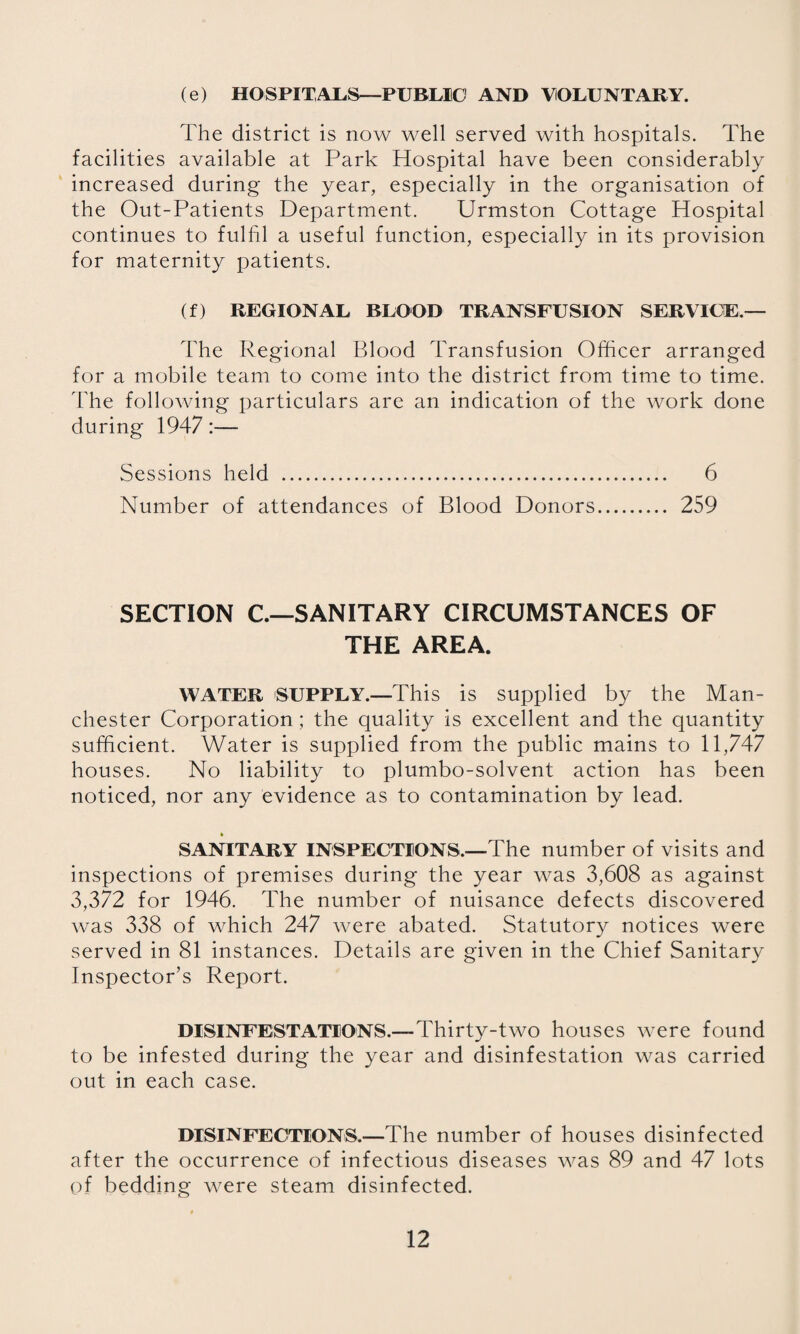 (e) HOSPITALS—PUBLIC AND VOLUNTARY. The district is now well served with hospitals. The facilities available at Park Hospital have been considerably increased during the year, especially in the organisation of the Out-Patients Department. Urmston Cottage Hospital continues to fulhl a useful function, especially in its provision for maternity patients. (f) REGIONAL BLOOD TRANSFUSION SERVICE.— The Regional Blood Transfusion Officer arranged for a mobile team to come into the district from time to time, dffie following particulars are an indication of the work done during 1947:— Sessions held . 6 Number of attendances of Blood Donors. 259 SECTION C.—SANITARY CIRCUMSTANCES OF THE AREA. WATER 'SUPPLY.-This is supplied by the Man¬ chester Corporation; the quality is excellent and the quantity sufficient. Water is supplied from the public mains to 11,747 houses. No liability to plumbo-solvent action has been noticed, nor any evidence as to contamination by lead. * SANITARY INSPECTIONS.—The number of visits and inspections of premises during the year was 3,608 as against 3,372 for 1946. The number of nuisance defects discovered was 338 of which 247 were abated. Statutory notices were served in 81 instances. Details are given in the Chief Sanitary Inspector’s Report. DISINFESTATIONS.—Thirty-two houses were found to be infested during the year and disinfestation was carried out in each case. DISINFECTIONS.—The number of houses disinfected after the occurrence of infectious diseases was 89 and 47 lots of bedding were steam disinfected.