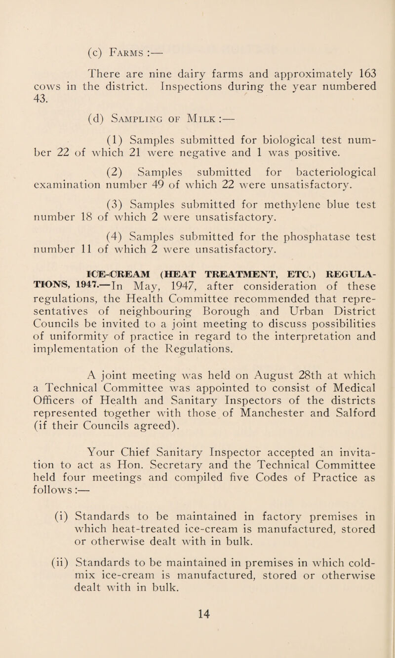 (c) Farms :— There are nine dairy farms and approximately 163 cows in the district. Inspections during the year numbered 43. (d) Sampling of Milk:— (1) Samples submitted for biological test num¬ ber 22 of which 21 were negative and 1 was positive. (2) Samples submitted for bacteriological examination number 49 of which 22 were unsatisfactory. (3) Samples submitted for methylene blue test number 18 of which 2 were unsatisfactory. (4) Samples submitted for the phosphatase test number 11 of which 2 were unsatisfactory. ICE-ORE AM (HEAT TREATMENT, ETC.) REGULA¬ TION'S, 1947.—In May, 1947, after consideration of these regulations, the Health Committee recommended that repre¬ sentatives of neighbouring Borough and Urban District Councils be invited to a joint meeting to discuss possibilities of uniformity of practice in regard to the interpretation and implementation of the Regulations. A joint meeting was held on August 28th at which a Technical Committee was appointed to consist of Medical Officers of Health and Sanitary Inspectors of the districts represented together with those of Manchester and Salford (if their Councils agreed). Your Chief Sanitary Inspector accepted an invita¬ tion to act as Hon. Secretary and the Technical Committee held four meetings and compiled five Codes of Practice as follows:— (i) Standards to be maintained in factory premises in which heat-treated ice-cream is manufactured, stored or otherwise dealt with in bulk. (ii) Standards to be maintained in premises in which cold- mix ice-cream is manufactured, stored or otherwise dealt with in bulk.