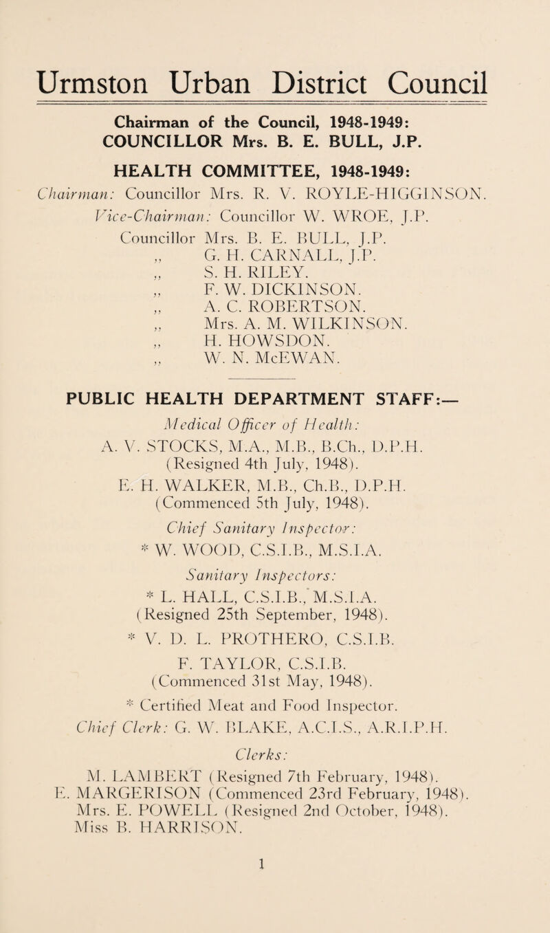 Urmston Urban District Council Chairman of the Council, 1948-1949; COUNCILLOR Mrs. B. E. BULL, J.P. HEALTH COMMITTEE, 1948-1949; Chairman: Councillor Mrs. R. V. ROYLE-HIGGINSON. Vice-Chairman: Councillor W. WROE, J.P. Councillor Mrs. B. E. BULL, J.P. „ G. H. CARNALL, ].1\ „ S. H. RILEY. „ F. W. DICKINSON. „ A. C. ROBERTSON. „ Mrs. A. M. WILKINSON. H. HOWSDON. W. N. McEWAN. PUBLIC HEALTH DEPARTMENT STAFF;— Medical Officer of Health: A. V. STOCKS, M.A., M.B., B.Ch., D.P.H. (Resigned 4th July, 1948). U. H. WALKER, M.B., Ch.B., D.P.H. (Commenced 5th July, 1948). Chief Sanitary Inspector: W. WOOD, C.S.I.B., M.S.I.A. Sanitary Inspectors: '•= L. HALL, C.S.l.B.,'M.S.I.A. (Resigned 25th September, 1948). V. D. L. PROTHERO, C.S.l.B. E. TAYLOR, C.S.l.B. (Commenced 31st May, 1948). Certihed Meat and Food Inspector. Chief Clerk: G. W. BLAKE, A.C.I.S., A.R.I.P.H. Clerks: M. LAMBERT (Resigned 7th February, 1948). E. MARGERISON (Commenced 23rd February, 1948). Mrs. E. POWELL ( Resigned 2nd October, 1948). Miss B. HARRISON.