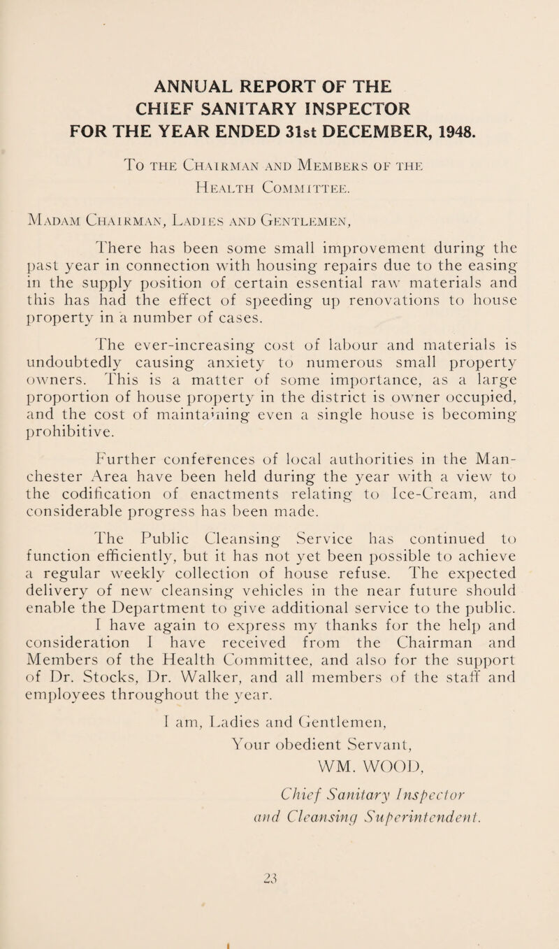 ANNUAL REPORT OF THE CHIEF SANITARY INSPECTOR FOR THE YEAR ENDED 31st DECEMBER, 1948. To THE Chairman and Members oe the Health Committee. Madam Chairman, Ladies and Gentlemen, There has been some small improvement during the |)ast year in connection with housing repairs due to the easing in the supply position of certain essential raw materials and this has had the effect of speeding up renovations to house jiroperty in a number of cases. The ever-increasing cost of labour and materials is undoubtedly causing anxiety to numerous small property owners. This is a matter of some importance, as a large proportion of house projierty in the district is owner occupied, and the cost of maintaining even a single house is becoming ])rohibitive. Further conferences of local authorities in the Man¬ chester Area have been held during the year with a view to the codihcation of enactments relating to Ice-Cream, and considerable progress has been made. The Public Cleansing Service has continued to function efficiently, but it has not yet been possible to achieve a regular weekly collection of house refuse. The expected delivery of new cleansing vehicles in the near future should enable the Department to give additional service to the public. I have again to express my thanks for the help and consideration 1 have received from the Chairman and Members of the Health Committee, and also for the support of Dr. Stocks, Dr. Walker, and all members of the staff and employees throughout the year. I am. Ladies and Gentlemen, Your obedient Servant, WM. WOOD, Chief Sanitary Inspector and Cleansing Superintendent. 23 I