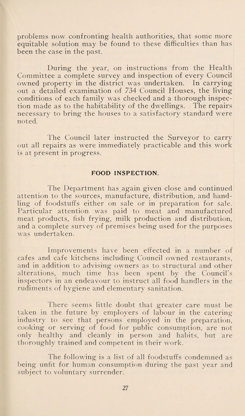 problems now confronting health authorities, that some more equitable solution may be found to these difficulties than has been the case in the i:)ast. During the year, on instructions from the Health Committee a complete survey and inspection of every Council owned property in the district was undertaken. In carrying out a detailed examination of 734 Council Houses, the living conditions of each family was checked and a thorough inspec¬ tion made as to the habitability of the dwellings. The repairs necessary to bring the houses to a satisfactory standard were noted. The Council later instructed the Surveyor to carry out all repairs as were immediately practicable and this wmrk is at present in progress. FOOD INSPECTION. The Department has again given close and continued attention to the sources, manufacture, distribution, and hand¬ ling of foodstuffs either on sale or in preparation for sale. Particular attention was paid to meat and manufactured meat products, hsh frying, milk production and distribution, and a complete survey of premises being used for the purposes was undertaken. Im])rovements have been effected in a number of cafes and cafe kitchens including Council owned restaurants, and in addition to advising owners as to structural and other alterations, much time has been spent by the Council’s ins])ectors in an endeavour to instruct all food handlers in the rudiments of hygiene and elementary sanitation. 4'here seems little doubt that greater care must be taken in the future by em|)loyers of labour in the catering- industry to see that persons employed in the pre])aration, cooking or serving of food for public consum])tion, are not only healthy and cleanly in person and habits, but are thoroughly trained and competent in their work. The following is a list of all foodstuff's condemned as being unfit for human consumption during the past year and subject to voluntary surrender.