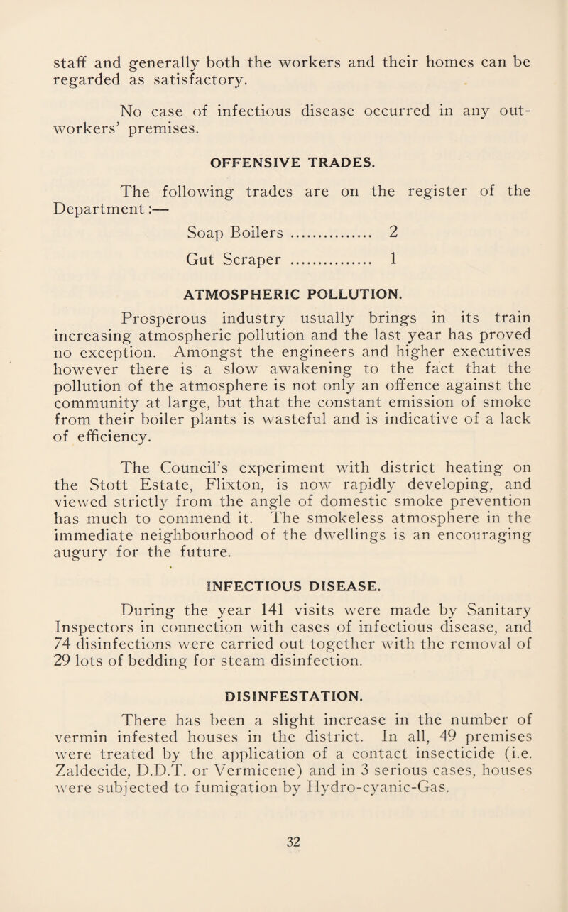 staff and generally both the workers and their homes can be regarded as satisfactory. No case of infectious disease occurred in any out¬ workers’ premises. OFFENSIVE TRADES. The following trades are on the register of the Department:— Soap Boilers . 2 Gut Scraper . 1 ATMOSPHERIC POLLUTION. Prosperous industry usually brings in its train increasing atmospheric pollution and the last year has proved no exception. Amongst the engineers and higher executives however there is a slow awakening to the fact that the pollution of the atmosphere is not only an offence against the community at large, but that the constant emission of smoke from their boiler plants is wasteful and is indicative of a lack of efficiency. The Council’s experiment with district heating on the Stott Estate, Flixton, is now rapidly developing, and viewed strictly from the angle of domestic smoke prevention has much to commend it. The smokeless atmosphere in the immediate neighbourhood of the dwellings is an encouraging augury for the future. INFECTIOUS DISEASE. During the year 141 visits were made by Sanitary Inspectors in connection with cases of infectious disease, and 74 disinfections were carried out together with the removal of 29 lots of bedding for steam disinfection. DISINFESTATION. There has been a slight increase in the number of vermin infested houses in the district. In all, 49 premises were treated by the application of a contact insecticide (i.e. Zaldecide, D.D.T. or Vermicene) and in 3 serious cases, houses were subjected to fumigation by Hydro-cyanic-Gas.