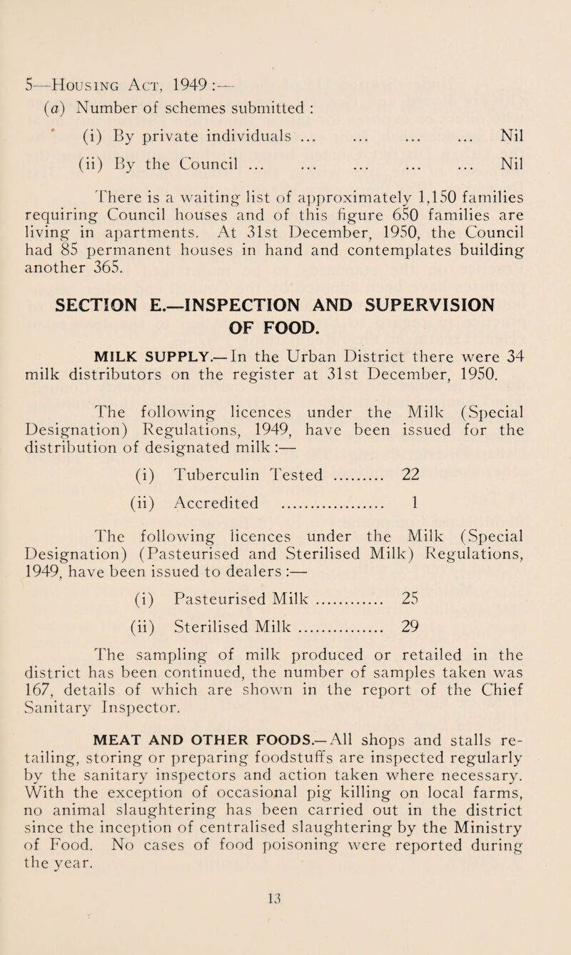 5—Housing Act, 1949 :— (a) Number of schemes submitted : (i) By private individuals ... ... ... ... Nil (ii) By the Council ... ... ... ... ... Nil There is a waiting list of approximately 1,150 families requiring Council houses and of this figure 6S0 families are living in apartments. At 31st December, 1950, the Council had 85 permanent houses in hand and contemplates building another 365. SECTION E.—INSPECTION AND SUPERVISION OF FOOD. MILK SUPPLY.— In the Urban District there were 34 milk distributors on the register at 31st December, 1950. The folloAving licences under the Milk (Special Designation) Regulations, 1949, have been issued for the distribution of designated milk :— (i) Tuberculin Tested . 22 (ii) Accredited . 1 The following licences under the Milk (Special Designation) (Pasteurised and Sterilised Milk) Regulations, 1949, have been issued to dealers :— (i) Pasteurised Milk . 25 (ii) Sterilised Milk . 29 The sampling of milk produced or retailed in the district has been continued, the number of samples taken Avas 167, details of which are shown in the report of the Chief Sanitary Inspector. MEAT AND OTHER FOODS.-All shops and stalls re¬ tailing, storing or preparing foodstuffs are inspected regularly by the sanitary inspectors and action taken where necessary. With the exception of occasional pig killing on local farms, no animal slaughtering has been carried out in the district since the inception of centralised slaughtering by the Ministry of Food. No cases of food poisoning were reported during the year.