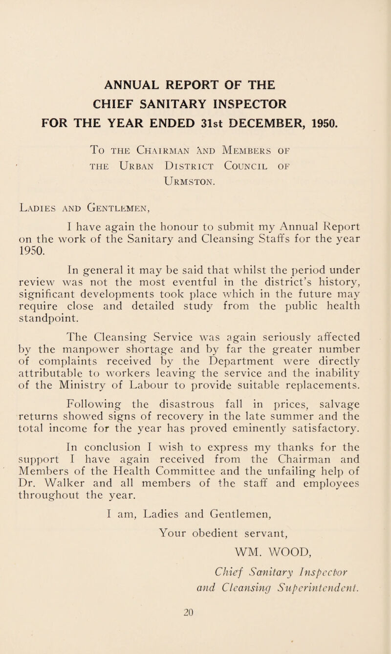 ANNUAL REPORT OF THE CHIEF SANITARY INSPECTOR FOR THE YEAR ENDED 31st DECEMBER, 1950. To THE Chairman And Members of THE Urban District Council of Urmston. Ladies and Gentlemen, I have again the honour to submit my Annual Report on the work of the Sanitary and Cleansing Staffs for the year 1950. In general it may be said that whilst the period under review was not the most eventful in the district’s history, significant developments took place which in the future may require close and detailed study from the public health standpoint. The Cleansing Service was again seriously affected by the manpower shortage and by far the greater number of complaints received by the Department were directly attributable to workers leaving the service and the inability of the Ministry of Labour to provide suitable replacements. Following the disastrous fall in prices, salvage returns showed signs of recovery in the late summer and the total income for the year has proved eminently satisfactory. In conclusion I wish to express my thanks for the support I have again received from the Chairman and Members of the Health Committee and the unfailing help of Dr. Walker and all members of the staff and employees throughout the year. I am, Ladies and Gentlemen, Your obedient servant, WM. WOOD, Chief Sanitary Inspector and Cleansing Superintendent.