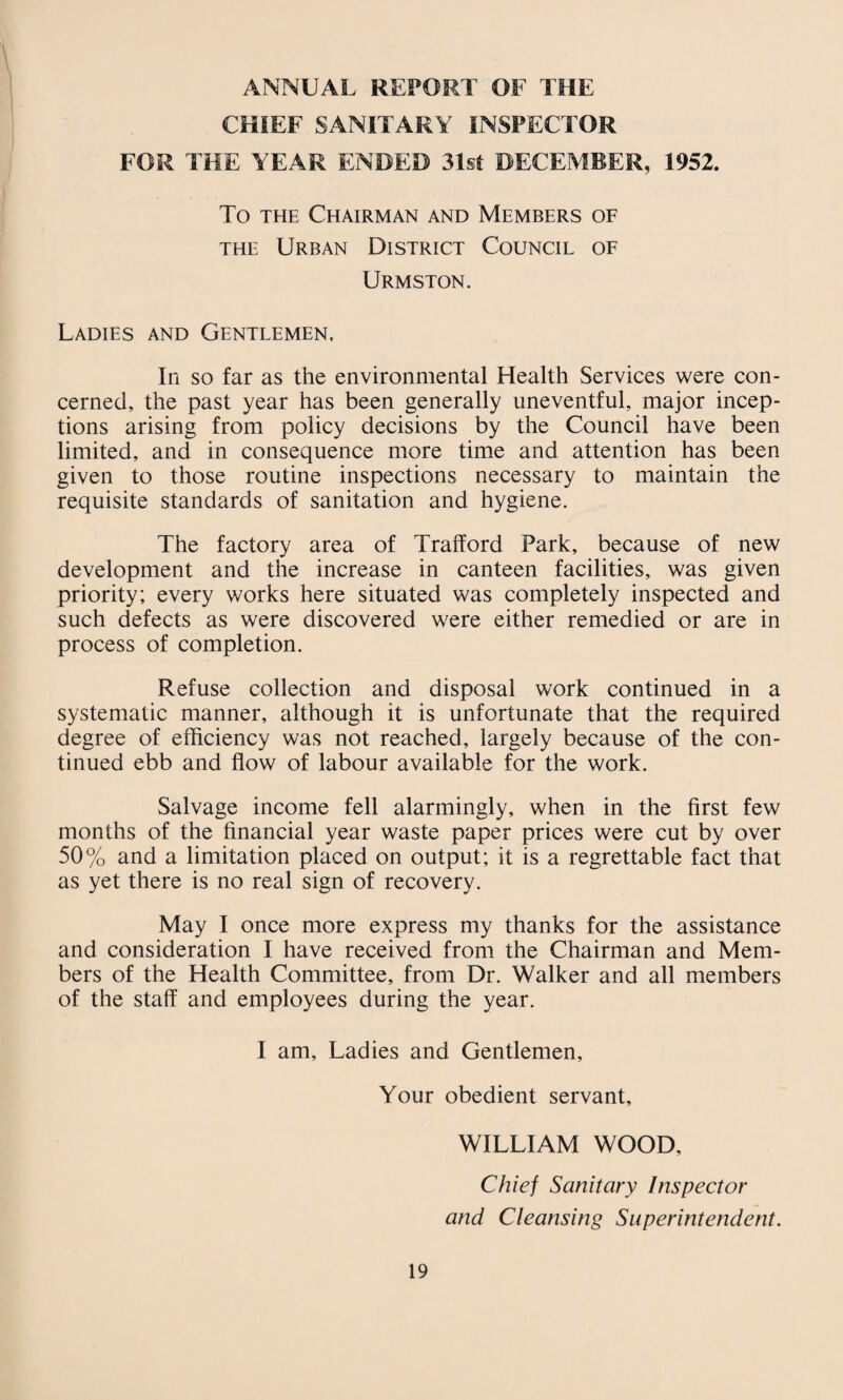 ANNUAL REPORT OF THE CHIEF SANITARY INSPECTOR FOR THE YEAR ENDED 31st DECEMBER, 1952. To THE Chairman and Members of THE Urban District Council of Urmston. Ladies and Gentlemen, In so far as the environmental Health Services were con¬ cerned, the past year has been generally uneventful, major incep¬ tions arising from policy decisions by the Council have been limited, and in consequence more time and attention has been given to those routine inspections necessary to maintain the requisite standards of sanitation and hygiene. The factory area of Trafford Park, because of new development and the increase in canteen facilities, was given priority; every works here situated was completely inspected and such defects as were discovered were either remedied or are in process of completion. Refuse collection and disposal work continued in a systematic manner, although it is unfortunate that the required degree of efficiency was not reached, largely because of the con¬ tinued ebb and flow of labour available for the work. Salvage income fell alarmingly, when in the first few months of the financial year waste paper prices were cut by over 50% and a limitation placed on output; it is a regrettable fact that as yet there is no real sign of recovery. May I once more express my thanks for the assistance and consideration I have received from the Chairman and Mem¬ bers of the Health Committee, from Dr. Walker and all members of the staff and employees during the year. I am. Ladies and Gentlemen, Your obedient servant, WILLIAM WOOD, Chief Sanitary Inspector and Cleansing Superintendent.