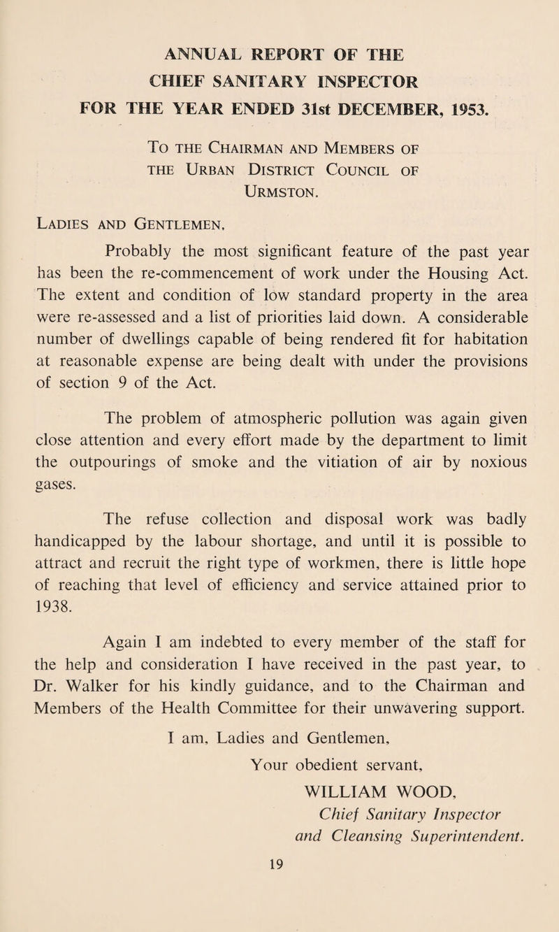 ANNUAL REPORT OF THE CHIEF SANITARY INSPECTOR FOR THE YEAR ENDED 31st DECEMBER, 1953. To THE Chairman and Members of THE Urban District Council of Urmston, Ladies and Gentlemen, Probably the most significant feature of the past year has been the re-commencement of work under the Housing Act. The extent and condition of low standard property in the area were re-assessed and a list of priorities laid down. A considerable number of dwellings capable of being rendered fit for habitation at reasonable expense are being dealt with under the provisions of section 9 of the Act. The problem of atmospheric pollution was again given close attention and every effort made by the department to limit the outpourings of smoke and the vitiation of air by noxious gases. The refuse collection and disposal work was badly handicapped by the labour shortage, and until it is possible to attract and recruit the right type of workmen, there is little hope of reaching that level of efficiency and service attained prior to 1938. Again I am indebted to every member of the staff for the help and consideration I have received in the past year, to Dr. Walker for his kindly guidance, and to the Chairman and Members of the Health Committee for their unwavering support. I am. Ladies and Gentlemen, Your obedient servant, WILLIAM WOOD, Chief Sanitary Inspector and Cleansing Superintendent.