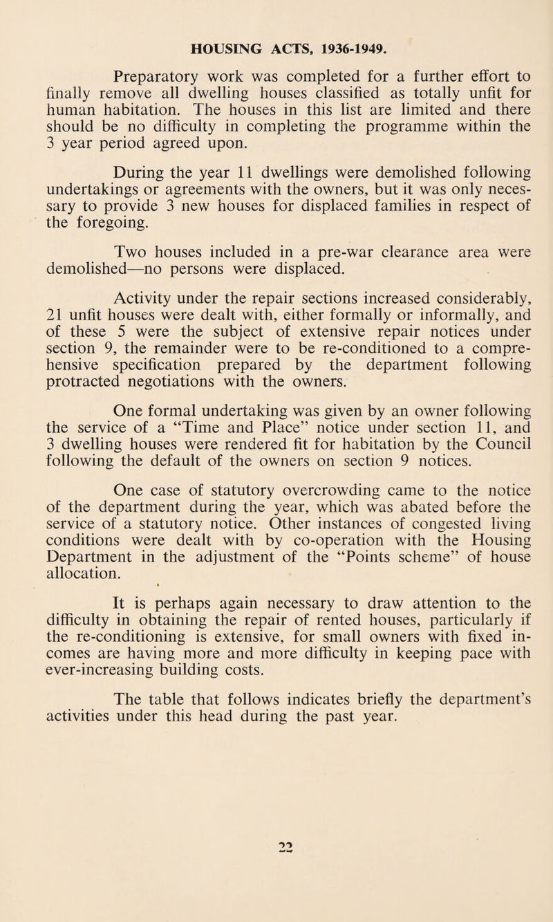HOUSING ACTS. 1936-1949. Preparatory work was completed for a further effort to finally remove all dwelling houses classified as totally unfit for human habitation. The houses in this list are limited and there should be no difficulty in completing the programme within the 3 year period agreed upon. During the year 11 dwellings were demolished following undertakings or agreements with the owners, but it was only neces¬ sary to provide 3 new houses for displaced families in respect of the foregoing. Two houses included in a pre-war clearance area were demolished—no persons were displaced. Activity under the repair sections increased considerably, 21 unfit houses were dealt with, either formally or informally, and of these 5 were the subject of extensive repair notices under section 9, the remainder were to be re-conditioned to a compre¬ hensive specification prepared by the department following protracted negotiations with the owners. One formal undertaking was given by an owner following the service of a “Time and Place” notice under section 11, and 3 dwelling houses were rendered fit for habitation by the Council following the default of the owners on section 9 notices. One case of statutory overcrowding came to the notice of the department during the year, which was abated before the service of a statutory notice. Other instances of congested living conditions were dealt with by co-operation with the Housing Department in the adjustment of the “Points scheme” of house allocation. * It is perhaps again necessary to draw attention to the difficulty in obtaining the repair of rented houses, particularly if the re-conditioning is extensive, for small owners with fixed in¬ comes are having more and more difficulty in keeping pace with ever-increasing building costs. The table that follows indicates briefly the department’s activities under this head during the past year.
