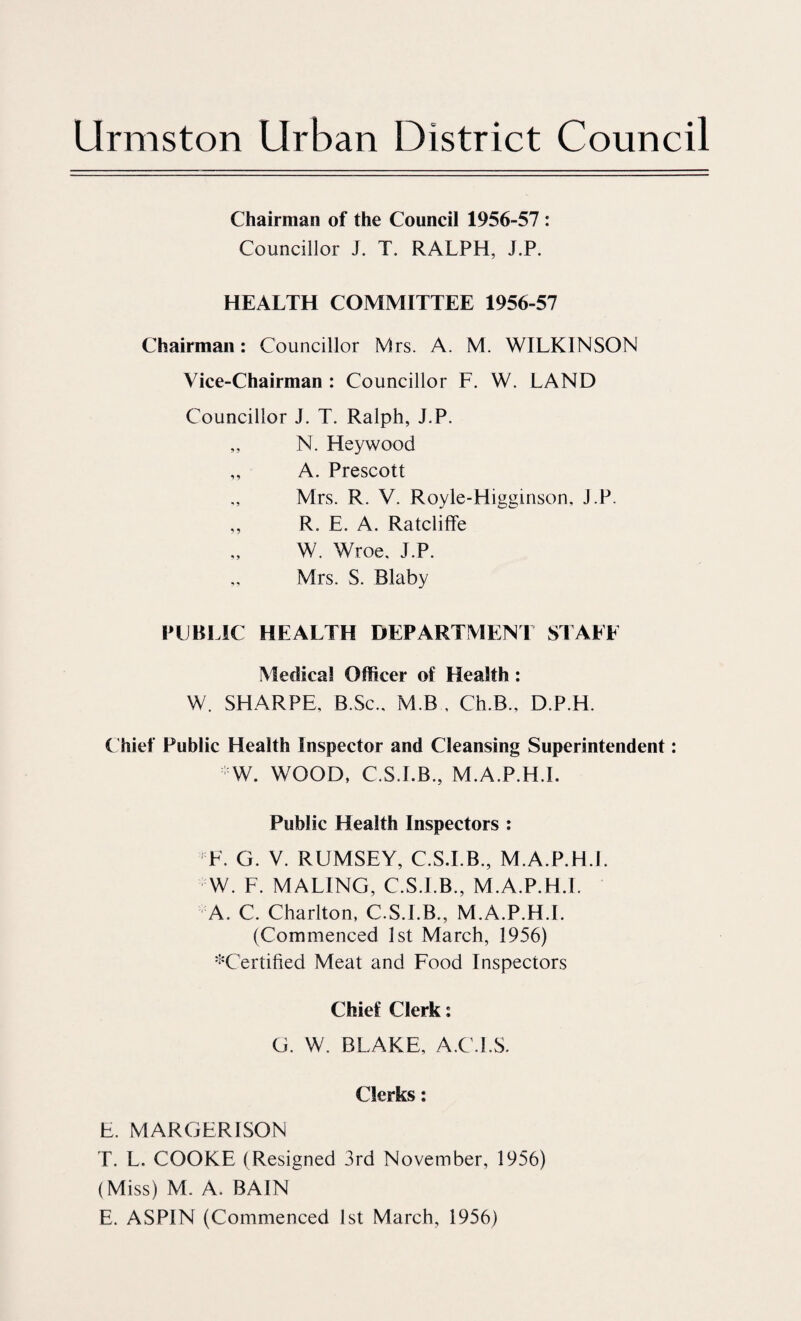 Chairman of the Council 1956-57 : Councillor J. T. RALPH, J.P. HEALTH COMMITTEE 1956-57 Chairman: Councillor Mrs. A. M. WILKINSON Vice-Chairman : Councillor F. W. LAND Councillor J. T. Ralph, J.P. „ N. Heywood „ A. Prescott Mrs. R. V. Royle-Higginson, J.P. ,, R. E. A. Ratcliffe W. Wroe, J.P. Mrs. S. Blaby PLBITC HEALTH DEPARTMENT STALE Medical Officer of Health: W. SHARPE, B.Sc., M.B , Ch.B., D.P.H. ( hief Public Health Inspector and Cleansing Superintendent: W. WOOD, C.S.LB., M.A.P.H.I. Public Health Inspectors : F. G. V. RUMSEY, C.S.LB., M.A.P.H.L W. F. MALING, C.S.LB., M.A.P.H.L A. C. Charlton, C.S.LB., M.A.P.H.L (Commenced 1st March, 1956) '^'Certified Meat and Food Inspectors Chief Clerk; G. W. BLAKE, A.C.I.S. Clerks; E. MARGERISON T. L. COOKE (Resigned 3rd November, 1956) (Miss) M. A. BAIN E. ASPIN (Commenced 1st March, 1956)