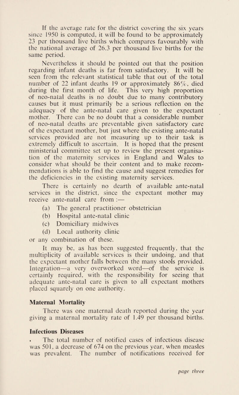 if the average rate for the district covering the six years since 1950 is computed, it will be found to be approximately 23 per thousand live births which compares favourably with the national average of 26.3 per thousand live births for the same period. Nevertheless it should be pointed out that the position regarding infant deaths is far from satisfactory. It will be seen from the relevant statistical table that out of the total number of 22 infant deaths 19 or approximately 86%, died during the first month of life. This very high proportion of neo-natal deaths is no doubt due to many contributory causes but it must primarily be a serious reflection on the adequacy of the ante-natal care given to the expectant mother. There can be no doubt that a considerable number of neo-natal deaths are preventable given satisfactory care of the expectant mother, but just where the existing ante-natal services provided are not measuring up to their task is extremely difficult to ascertain. It is hoped that the present ministerial committee set up to review the present organisa¬ tion of the maternity services in England and Wales to consider what should be their content and to make recom¬ mendations is able to find the cause and suggest remedies for the deficiencies in the existing maternity services. There is certainly no dearth of available ante-natal services in the district, since the expectant mother may receive ante-natal care from :— (a) The general practitioner obstetrician (b) Hospital ante-natal clinic (c) Domiciliary midwives (d) Local authority clinic or any combination of these. It may be, as has been suggested frequently, that the multiplicity of available services is their undoing, and that the expectant mother falls between the many stools provided. Integration—a very overworked word—of the service is certainly required, with the responsibility for seeing that adequate ante-natal care is given to all expectant mothers placed squarely on one authority. Maternal Mortality There was one maternal death reported during the year giving a maternal mortality rate of 1.49 per thousand births. Infectious Diseases . The total number of notified cases of infectious disease was 501, a decrease of 674 on the previous year, when measles was prevalent. The number of notifications received for page three