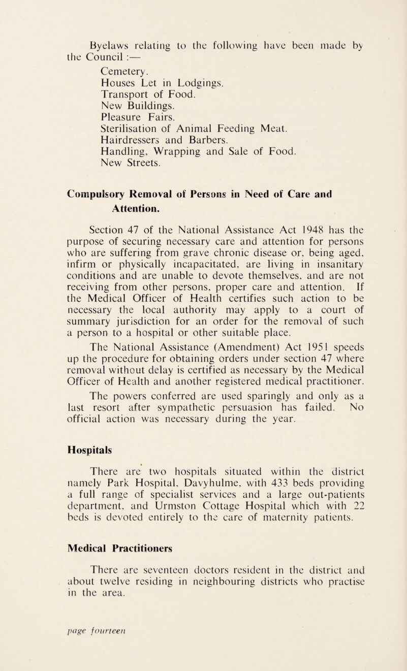 Byelaws relating to the following have been made by the Council :— Cemetery. Houses Let in Lodgings. Transport of Food. New Buildings. Pleasure Fairs. Sterilisation of Animal Feeding Meat. Hairdressers and Barbers. Handling, Wrapping and Sale of Food. New Streets. Compulsory Removal of Persons in Need of Care and Attention. Section 47 of the National Assistance Act 1948 has the purpose of securing necessary care and attention for persons w'ho are suffering from grave chronic disease or, being aged, infirm or physically incapacitated, are living in insanitary conditions and are unable to devote themselves, and are not receiving from other persons, proper care and attention. If the Medical Officer of Health certifies such action to be necessary the local authority may apply to a court of summary jurisdiction for an order for the removal of such a person to a hospital or other suitable place. The National Assistance (Amendment) Act 1951 speeds up the procedure for obtaining orders under section 47 where removal without delay is certified as necessary by the Medical Officer of Health and another registered medical practitioner. The powers conferred are used sparingly and only as a last resort after sympathetic persuasion has failed. No official action was necessary during the year. Hospitals There are two hospitals situated within the district namely Park Hospital, Davyhulme, with 433 beds providing a full range of specialist services and a large out-patients department, and Urmston Cottage Hospital which with 22 beds is devoted entirely to the care of maternity patients. Medical Practitioners There are seventeen doctors resident in the district and about twelve residing in neighbouring districts who practise in the area.