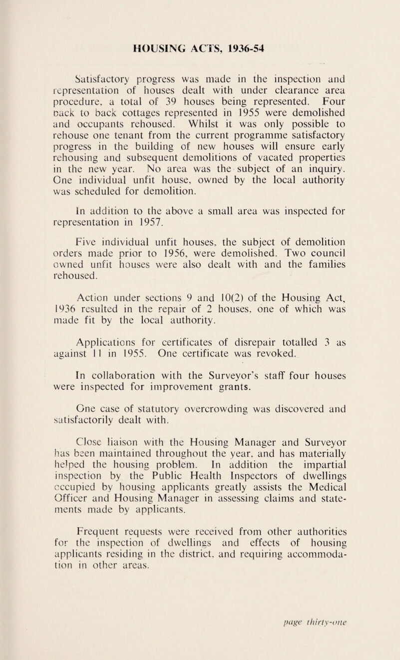 HOUSING ACTS, 1936-54 Satisfactory progress was made in the inspection and representation of houses dealt with under clearance area procedure, a total of 39 houses being represented. Four Dack to back cottages represented in 1955 were demolished and occupants rehoused. Whilst it was only possible to rehouse one tenant from the current programme satisfactory progress in the building of new houses will ensure early rehousing and subsequent demolitions of vacated properties in the new year. No area was the subject of an inquiry. One individual unfit house, owned by the local authority was scheduled for demolition. In addition to the above a small area was inspected for representation in 1957. Five individual unfit houses, the subject of demolition orders made prior to 1956, were demolished. Two council owned unfit houses were also dealt with and the families rehoused. Action under sections 9 and 10(2) of the Flousing Act, 1936 resulted in the repair of 2 houses, one of which was made fit by the local authority. Applications for certificates of disrepair totalled 3 as against 11 in 1955. One certificate was revoked. In eollaboration with the Surveyor’s staff four houses were inspected for improvement grants. One case of statutory overcrowding was discovered and satisfactorily dealt with. Close liaison with the Housing Manager and Surveyor has been maintained throughout the year, and has materially helped the housing problem. In addition the impartial inspection by the Public Health Inspectors of dwellings occupied by housing applicants greatly assists the Medical Officer and Housing Manager in assessing claims and state¬ ments made by applicants. Frequent requests were received from other authorities for the inspection of dwellings and effects of housing applicants residing in the district, and requiring accommoda¬ tion in other areas. l>agc thiriy-oite