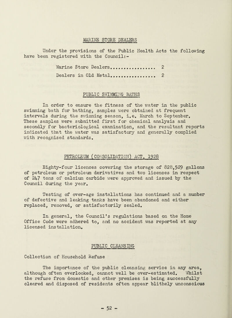 MARINE STORE DEALERS Under the provisions of the Public Health Acts the following have been registered with the Council:- Marine Store Dealers... 2 Dealers in Old Metal... 2 PUBLIC SWIMMING- BATHS In order to ensure the fitness of the water in the public swimming bath for bathing, samples were obtained at frequent intervals during the swimming season, i.e. March to September, These samples were submitted first for chemical analysis and secondly for bacteriological examination, and the resultant reports indicated that the water was satisfactory and generally complied with recognised standards. PETROLEUM (CONSOLIDATION) ACT. 1928 Eighty-four licences covering the storage of 828,529 gallons of petroleum or petroleum derivatives and two licences in respect of 247 tons of calcium carbide were approved and issued by the Council during the year. Testing of over-age installations has continued and a number of defective and leaking tanks have been abandoned and either replaced, removed, or satisfactorily sealed. In general, the Council's regulations based on the Home Office Code were adhered to, and no accident was reported at any licensed installation. PUBLIC CLEANSINC Collection of Household Refuse The importance of the public cleansing service in any area, although often overlooked, cannot well be over-estimated. Y/hilst the refuse from domestic and other premises is being successfully cleared and disposed of residents often appear blithely unconscious