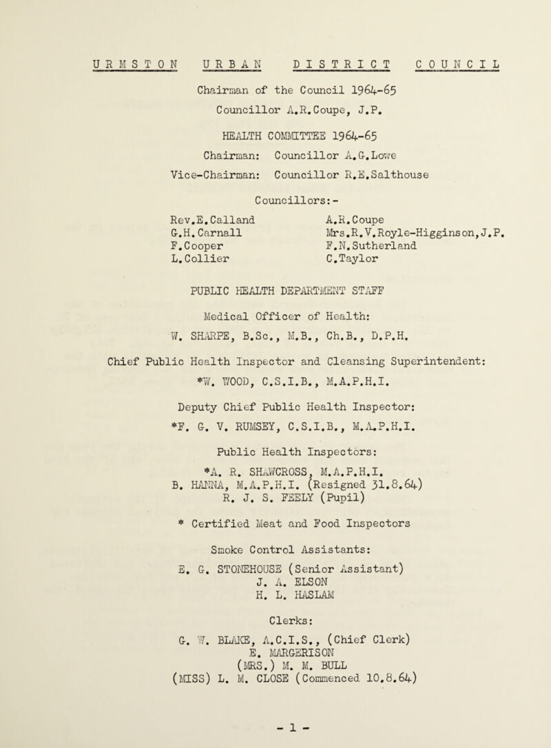 UEMSTON URBAN DISTRICT COUNCIL Chairman of the Council 1964-65 Councillor A.R.Coupe, J.P. HEALTH COMMITTEE 1964-65 Chairman: Councillor A.G.Lowe Vice-Chairman: Councillor R.E.Salthouse Councillors:- Rev.E.Calland G.H. Carnall F.Cooper L.Collier A.R.Coupe Mrs.R.V.Royle-Higgins on, J.P. F.N.Sutherland C.Taylor PUBLIC HEALTH DEPARTMENT STAFF Medical Officer of Health: W. SHARPE, B.Sc., M.B., Ch.B., D.P.H. Chief Public Health Inspector and Cleansing Superintendent: *¥. WOOD, C.S.I.B., M.A.P.H.I. Deputy Chief Public Health Inspector: *F. G. V. RUMSEY, C.S.I.B., M.A.P.H.I. Public Health Inspectors: *A. R. SHAWCROSS, M.A.P.H.I. B. HANNA, M.A.P.H.I. (Resigned 31.8.64) R. J. S. FEELY (Pupil) * Certified Meat and Food Inspectors Smoke Control Assistants: E. G. STOREHOUSE (Senior Assistant) J. A. ELSON H. L. HASLAM Clerks: G. W. BLAKE, A.C.I.S., (Chief Clerk) E. MARGERISON (MRS.) M. M. BULL (MISS) L. M. CLOSE (Commenced 10.8.64)