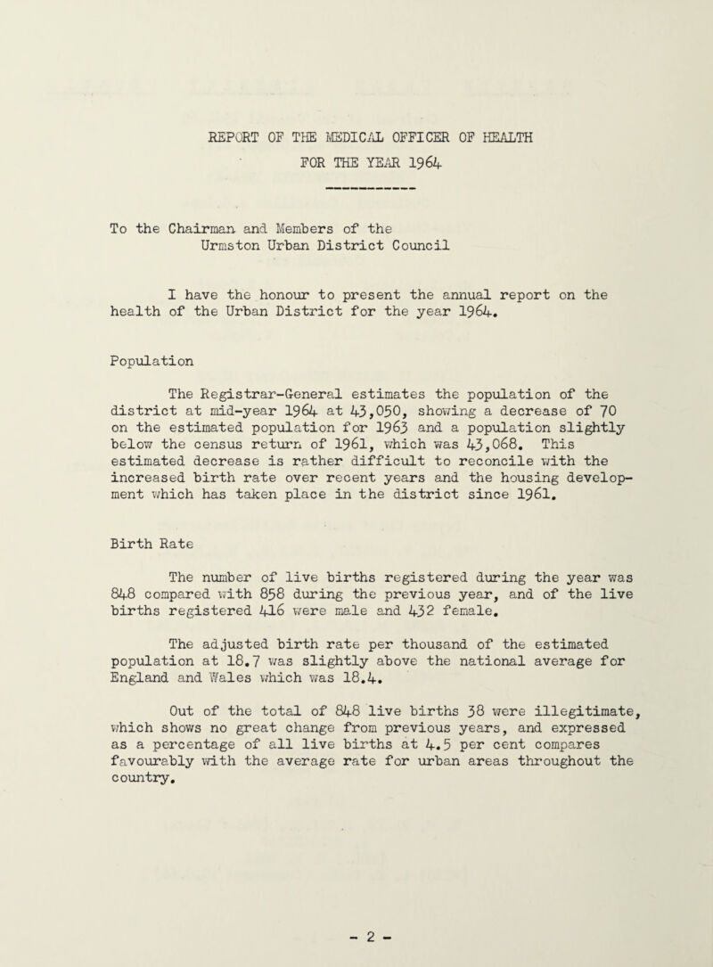 REPORT OF THE MEDICAL OFFICER OF HEALTH FOR THE YEAR 1964 To the Chairman and Members of the Urmston Urban District Council I have the honour to present the annual report on the health of the Urban District for the year 1964. Population The Registrar-General estimates the population of the district at mid-year 1964 at 43,050, showing a decrease of 70 on the estimated population for 1963 and a population slightly below the census return of 1961, which was 43,068. This estimated decrease is rather difficult to reconcile with the increased birth rate over recent years and the housing develop¬ ment which has taken place in the district since 1961. Birth Rate The number of live births registered during the year was 848 compared with 858 during the previous year, and of the live births registered 416 were male and 432 female. The adjusted birth rate per thousand of the estimated population at 18.7 was slightly above the national average for England and Wales which was 18.4. Out of the total of 848 live births 38 were illegitimate, which shows no great change from previous years, and expressed as a percentage of all live births at 4.5 per cent compares favourably with the average rate for urban areas throughout the country.