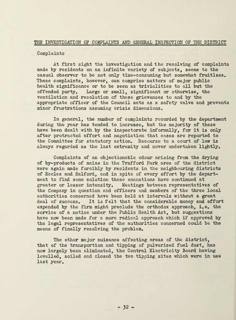 THE INVESTIGATION OF COMPLAINTS AND GENERAL INSPECTION OF THE DISTRICT Complaints At first sight the investigation and the resolving of complaints made by residents on an infinite variety of subjects, seems to the casual observer to be not only time-consuming but somewhat fruitless. These complaints, however, can comprise matters of major public health significance or to be seen as trivialities to all but the offended party. Large or small, significant or otherwise, the ventilation and resolution of these grievances to and by the appropriate officer of the Council acts as a safety valve and prevents minor frustrations assuming crisis dimensions. In general, the number of complaints recorded by the department during the year has tended to increase, but the majority of these have been dealt with by the inspectorate informally, for it is only after protracted effort and negotiation that cases are reported to the Committee for statutory action. Recourse to a court of law is always regarded as the last extremity and never undertaken lightly. Complaints of an objectionable odour arising from the drying of by-products of maize in the Trafford Park area of the district were again made forcibly by residents in the neighbouring districts of Eccles and Salford, and in spite of every effort by the depart¬ ment to find some solution these emanations have continued at greater or lesser intensity. Meetings between representatives of the Company in question and officers and members of the three local authorities concerned have been held at intervals without a great deal of success. It is felt that the considerable money and effort expended by the firm might preclude the orthodox approach, i.e. the service of a notice under the Public Health Act, but suggestions have now been made for a more radical approach which if approved by the legal representatives of the authorities concerned could be the means of finally resolving the problem. The other major nuisance affecting areas of the district, that of the transportion and tipping of pulverised fuel dust, has now largely been eliminated, the Central Electricity Board having levelled, soiled and closed the two tipping sites which were in use last year.