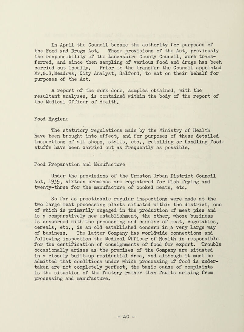 In April the Council became the authority for purposes of the Food and Drugs Act. Those provisions of the Act, previously the responsibility of the Lancashire County Council, were trans¬ ferred, and since then sampling of various food and drugs has been carried out locally. Prior to the transfer the Council appointed Mr.G-.S.Meadows, City Analyst, Salford, to act on their behalf for purposes of the Act. A report of the work done, samples obtained, with the resultant analyses, is contained within the body of the report of the Medical Officer of Health. Food Hygiene The statutory regulations made by the Ministry of Health have been brought into effect, and for purposes of these detailed inspections of all shops, stalls, etc., retailing or handling food stuffs have been carried out as frequently as possible. Food Preparation and Manufacture Under the provisions of the Urmston Urban District Council Act, 1935, sixteen premises are registered for fish frying and twenty-three for the manufacture of cooked meats, etc. So far as practicable regular inspections were made at the two large meat processing plants situated within the district, one of which is primarily engaged in the production of meat pies and is a comparatively new establishment-, the other, whose business is concerned with the processing and canning of meat, vegetables, cereals, etc., is an old established concern in a very large way of business. The latter Company has worldwide connections and following inspection the Medical Officer of Health is responsible for the certification of consignments of food for export. Trouble occasionally arises as the premises of the Company are situated in a closely built-up residential area, and although it must be admitted that conditions under which processing of food is under¬ taken are not completely perfect, the basic cause of complaints is the situation of the factory rather than faults arising from processing and manufacture.