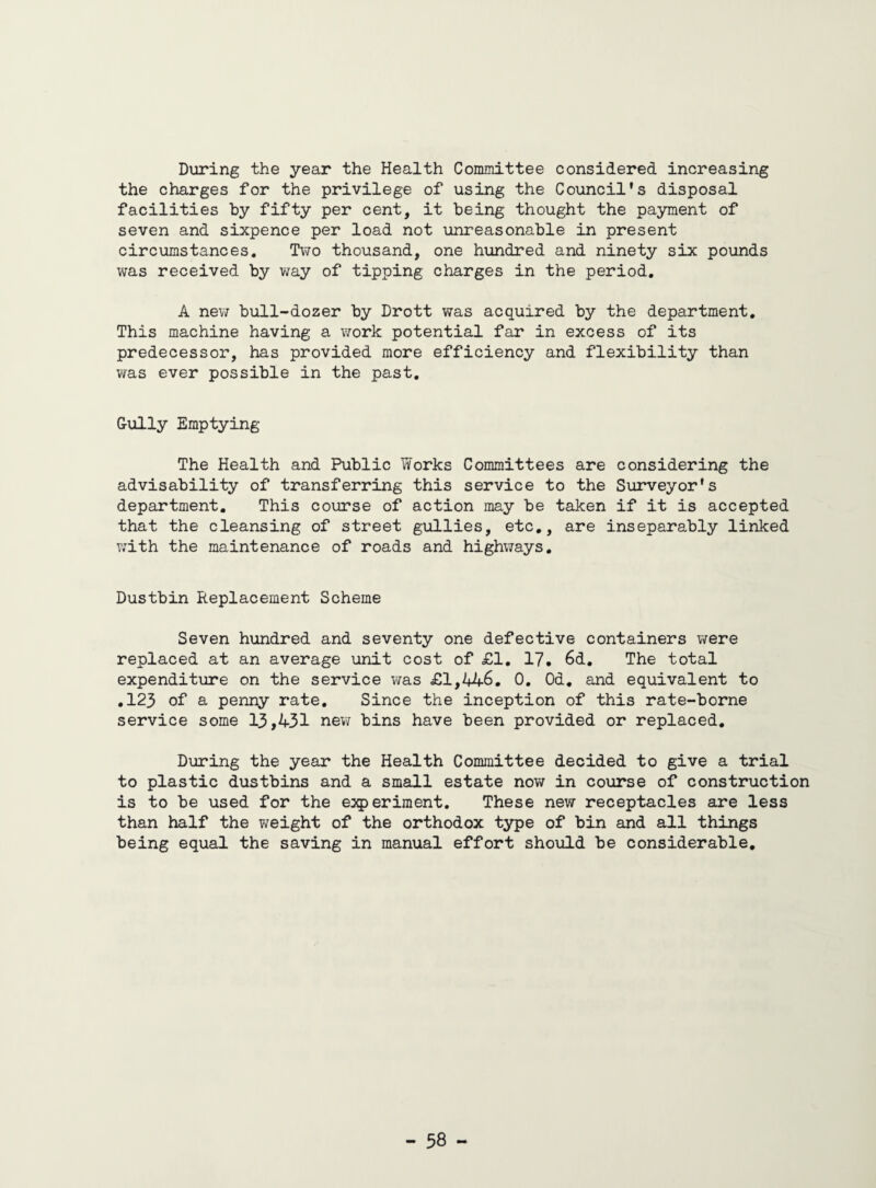 During the year the Health Committee considered increasing the charges for the privilege of using the Council's disposal facilities by fifty per cent, it being thought the payment of seven and sixpence per load not unreasonable in present circumstances. Two thousand, one hundred and ninety six pounds was received by way of tipping charges in the period. A new bull-dozer by Drott was acquired by the department. This machine having a work potential far in excess of its predecessor, has provided more efficiency and flexibility than was ever possible in the past. Cully Emptying The Health and Public Works Committees are considering the advisability of transferring this service to the Surveyor's department. This course of action may be taken if it is accepted that the cleansing of street gullies, etc., are inseparably linked with the maintenance of roads and highways. Dustbin Replacement Scheme Seven hundred and seventy one defective containers were replaced at an average unit cost of £1. 17. 6d. The total expenditure on the service was £1,44-6. 0. Od. and equivalent to .123 of a penny rate. Since the inception of this rate-borne service some 13,431 new bins have been provided or replaced. During the year the Health Committee decided to give a trial to plastic dustbins and a small estate now in course of construction is to be used for the experiment. These new receptacles are less than half the weight of the orthodox type of bin and all things being equal the saving in manual effort should be considerable.