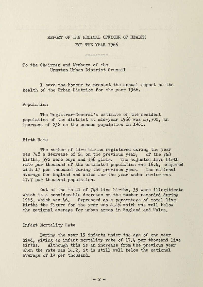 REPORT OF THE MEDICAL OFFICER OF HEALTH FOR THE YEAR 1966 To the Chairman and Members of the Urmston Urban District Council I have the honour to present the annual report on the health of the Urban District for the year 1966. Population The Registrar-General's estimate of the resident population of the district at mid-year 1966 was 43,300, an increase of 232 on the census population in 1961. Birth Rate The number of live births registered during the year was 748 a decrease of 24 on the previous year; of the 748 births, 392 were boys and 336 girls. The adjusted live birth rate per thousand of the estimated population was 16.4, compared with 17 per thousand during the previous year. The national average for England and Wales for the year under review was 17.7 per thousand population. Out of the total of 748 live births, 33 were illegitimate which is a considerable decrease on the number recorded during 1965, which was 46. Expressed as a percentage of total live births the figure for the year was 4.4^ which was well below the national average for urban areas in England and Wales. Infant Mortality Rate During the year 13 infants under the age of one year died, giving an infant mortality rate of 17.4 per thousand live births. Although this is an increase from the previous year v/hen the rate was 14.2, it is still well below the national average of 19 per thousand.