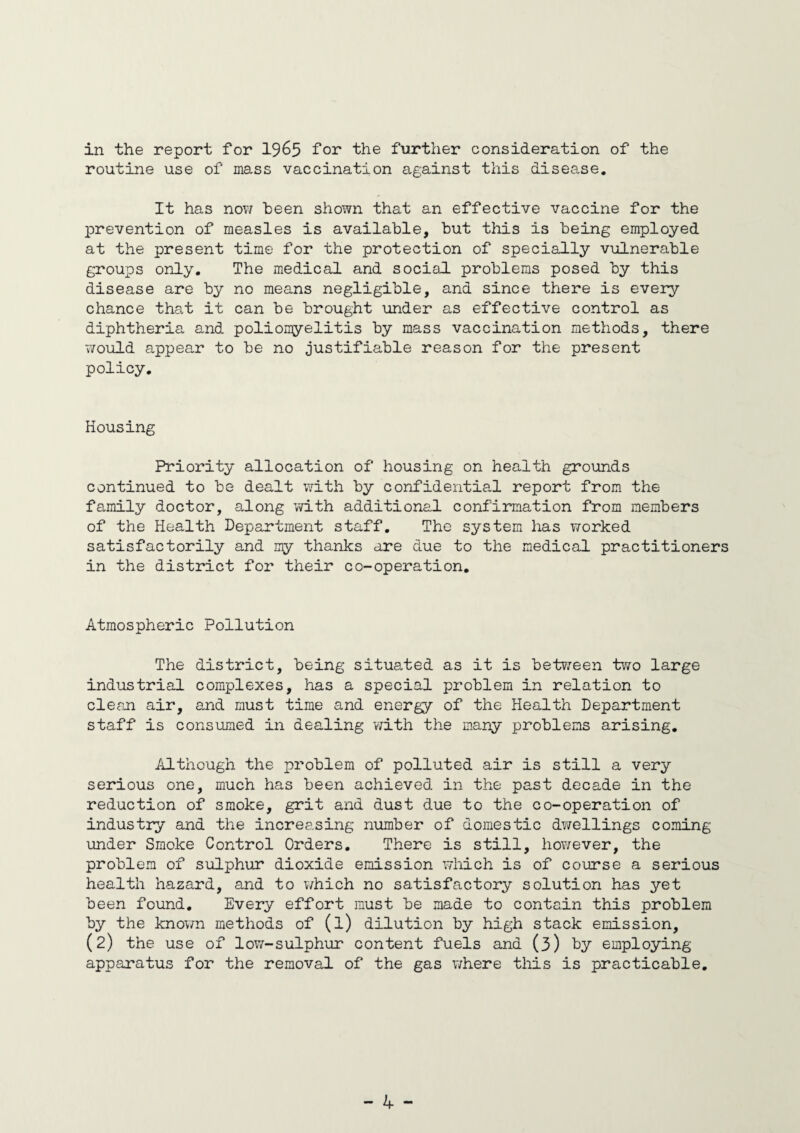 in the report for 1965 ^or the further consideration of the routine use of mass vaccination against this disease. It has now been shown that an effective vaccine for the prevention of measles is available, but this is being employed at the present time for the protection of specially vulnerable groups only. The medical and social problems posed by this disease are by no means negligible, and since there is every chance that it can be brought under as effective control as diphtheria and poliomyelitis by mass vaccination methods, there 7/ould appear to be no justifiable reason for the present policy. Housing Priority allocation of housing on health grounds continued to be dealt with by confidential report from the family doctor, along with additional confirmation from members of the Health Department staff. The system has worked satisfactorily and my thanks are due to the medical practitioners in the district for their co-operation. Atmospheric Pollution The district, being situated as it is between two large industrial complexes, has a special problem in relation to clean air, and must time and energy of the Health Department staff is consumed in dealing with the many problems arising. Although the problem of polluted air is still a very serious one, much has been achieved in the past decade in the reduction of smoke, grit and dust due to the co-operation of industry and the increasing number of domestic dwellings coming under Smoke Control Orders. There is still, however, the problem of sulphur dioxide emission which is of course a serious health hazard, and to which no satisfactory solution has yet been found. Every effort must be made to contain this problem by the known methods of (l) dilution by high stack emission, (2) the use of low-sulphur content fuels and (3) by employing apparatus for the removal of the gas where this is practicable.