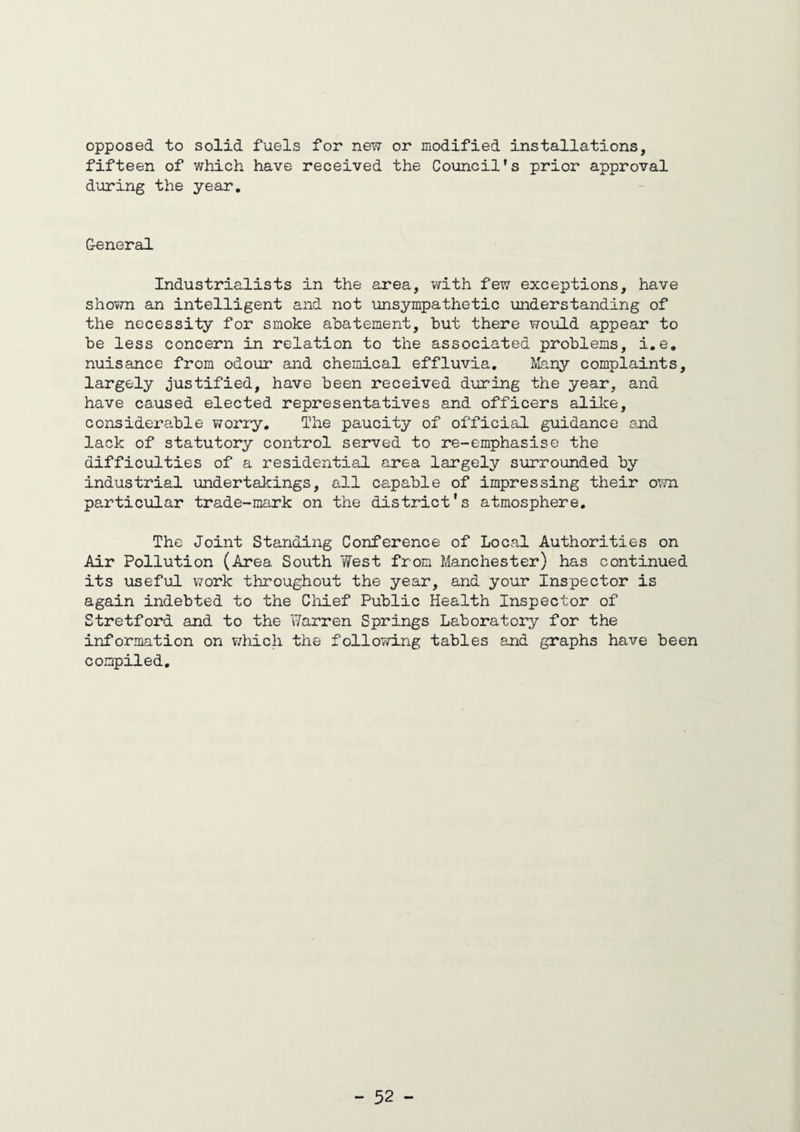 opposed to solid fuels for new or modified installations, fifteen of which have received the Council’s prior approval during the year. General Industrialists in the area, with few exceptions, have shown an intelligent and not unsympathetic understanding of the necessity for smoke abatement, but there would appear to be less concern in relation to the associated problems, i.e. nuisance from odour and chemical effluvia. Many complaints, largely justified, have been received during the year, and have caused elected representatives and officers alike, considerable worry. The paucity of official guidance and lack of statutory control served to re-emphasise the difficulties of a residential area largely surrounded by industrial undertakings, all capable of impressing their own particular trade-mark on the district's atmosphere. The Joint Standing Conference of Local Authorities on Air Pollution (Area South West from Manchester) has continued its useful work throughout the year, and your Inspector is again indebted to the Chief Public Health Inspector of Stretford and to the Warren Springs Laboratory for the information on which the following tables and graphs have been compiled.