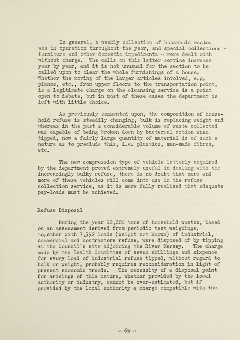 In general, a weekly collection of household wastes was in operation throughout the year, and special collections - furniture and other domestic impedimenta - were dealt with without charge. The calls on this latter service increase year by year, and it is not unusual for the section to be called upon to clear the whole furnishings of a house. Whether the moving of the larger articles involved, e.g. pianos, etc., from upper floors to the transportation point, is a legitimate charge on the cleansing service is a point open to debate, but in most of these cases the department is left with little choice. As previously commented upon, the composition of house¬ hold refuse is steadily changing, bulk is replacing weight and whereas in the past a considerable volume of waste collected was capable of being broken down by bacterial action v;hen tipped, now a fairly large quantity of material is of such a nature as to preclude this, i.e. plastics, man-made fibres, etc. The new compression type of vehicle latterly acquired by the department proved extremely useful in dealing with the increasingly bulky refuse, there is no doubt that more and more of these vehicles will come into use in the refuse collection service, as it is more fully realised that adequate pay-loads must be achieved. Refuse Disposal During the year 12,206 tons of household wastes, based on an assessment derived from periodic test weighings, together with 7,392 loads (weight not known) of industrial, commercial and contractors refuse, were disposed of by tipping at the Council's site adjoining the River Mersey. The charge made by the Health Committee of seven shillings and sixpence for every load of industrial refuse tipped, without regard to bulk or weight, probably requires reconsideration in light of present economic trends. The necessity of a disposal point for arisings of this nature, whether provided by the local authority or industry, cannot be over-estimated, but if provided by the local authority a charge compatible with the