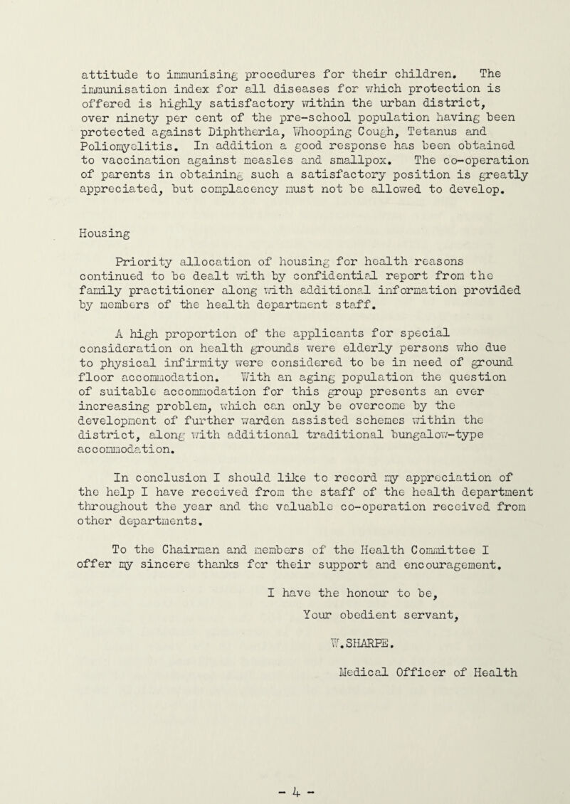attitude to immunising procedures for their children. The immunisation index for all diseases for v/hich protection is offered is highly satisfactory within the urban district, over ninety per cent of the pre-school population having been protected against Diphtheria, Whooping Cough, Tetanus and Poliomyelitis. In addition a good response has been obtained to vaccination against measles and smallpox. The co-operation of parents in obtaining such a satisfactory position is greatly appreciated, but complacency must not be allowed to develop. Housing Priority allocation of housing for health reasons continued to be dealt with by confidential report from the family practitioner along with additional information provided by members of the health department staff. A high proportion of the applicants for special consideration on health grounds were elderly persons who due to physical infirmity were considered to be in need of ground floor accommodation. With an aging population the question of suitable accommodation for this group presents an ever increasing problem, which can only be overcome by the development of further warden assisted schemes within the district, along with additional traditional bungalow-type ac c ommodation. In conclusion I should like to record my appreciation of the help I have received from the staff of the health department throughout the year and the valuable co-operation received from other departments. To the Chairman and members of the Health Committee I offer my sincere thanks for their support and encouragement, I have the honour to be. Your obedient servant, W.SHARPE. Medical Officer of Health