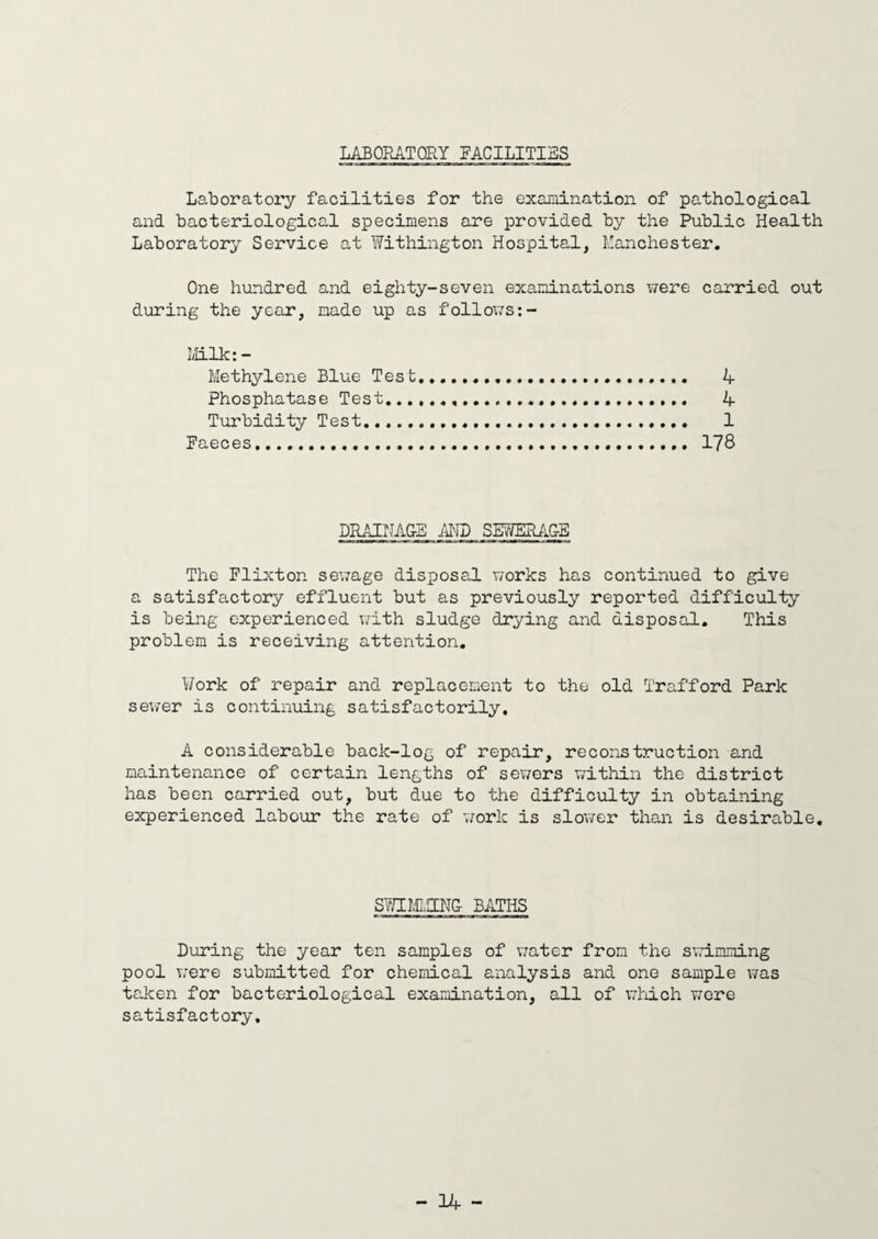 LABORATORY FACILITIES Laboratory facilities for the examination of pathological and bacteriological specimens are provided by the Public Health Laboratory Service at Withington Hospital, Manchester. One hundred and eighty-seven examinations were carried out during the year, made up as follows:- Milk:- Methylene Blue Test... 4 Phosphatase Test... 4 Turbidity Test. 1 Faeces.... 178 DRAINAGE AND SEWERAG-E The Flixton sewage disposal works has continued to give a satisfactory effluent but as previously reported difficulty is being experienced with sludge drying and disposal. This problem is receiving attention. Work of repair and replacement to the old Trafford Park sewer is continuing satisfactorily. A considerable back-log of repair, reconstruction and maintenance of certain lengths of sewers within the district has been carried out, but due to the difficulty in obtaining experienced labour the rate of work is slower than is desirable. SWIMMING BATHS During the year ten samples of water from the swimming pool were submitted for chemical analysis and one sample was taken for bacteriological examination, all of which were satisfactory.