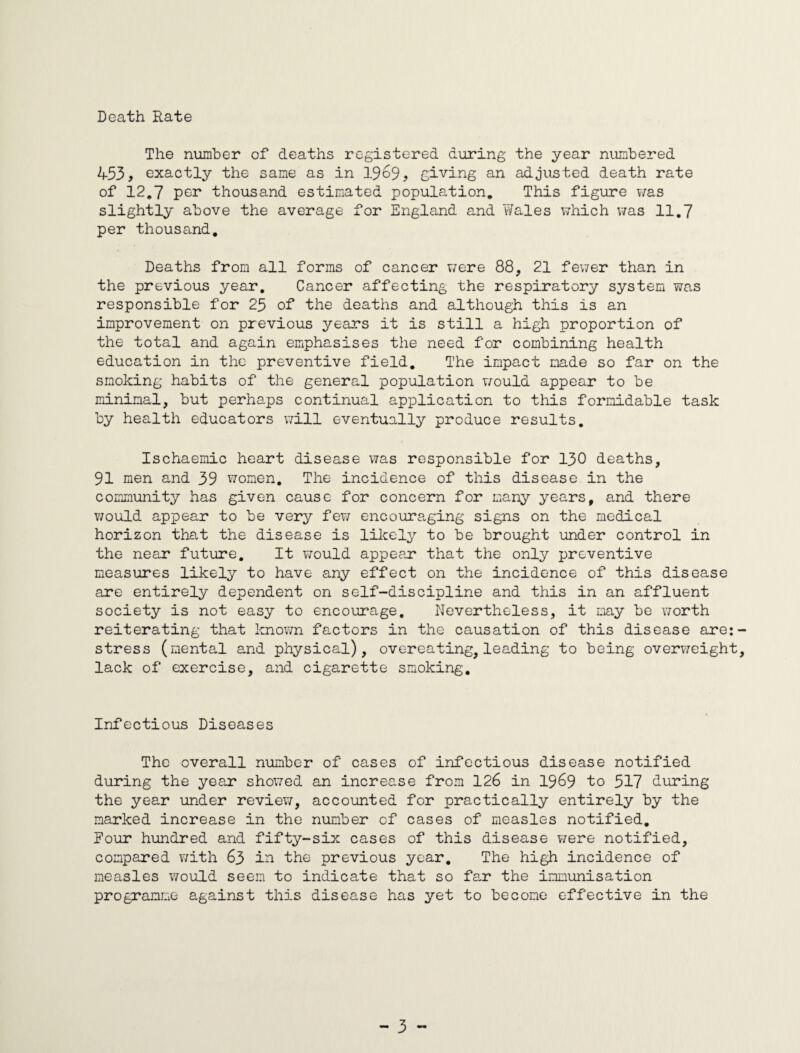 Death Rate The number of deaths registered during the year numbered 453, exactly the same as in 1969, giving an adjusted death rate of 12.7 per thousand estimated population. This figure was slightly above the average for England and Wales which was 11.7 per thousand. Deaths from all forms of cancer were 88, 21 fewer than in the previous year. Cancer affecting the respiratory system was responsible for 25 of the deaths and although this is an improvement on previous years it is still a high proportion of the total and again emphasises the need for combining health education in the preventive field. The impact made so far on the smoking habits of the general population would appear to be minimal, but perhaps continual application to this formidable task by health educators will eventually produce results. Ischaemic heart disease was responsible for 130 deaths, 91 men and 39 women. The incidence of this disease in the community has given cause for concern for many years, and there would appear to be very few encouraging signs on the medical horizon that the disease is likely to be brought under control in the near future. It would appear that the only preventive measures likely to have any effect on the incidence of this disease are entirely dependent on self-discipline and this in an affluent society is not easy to encourage. Nevertheless, it may be worth reiterating that known factors in the causation of this disease are:- stress (mental and physical), overeating, leading to being overweight, lack of exercise, and cigarette smoking. Infectious Diseases The overall number of cases of infectious disease notified during the year showed an increase from 126 in 1969 to 517 during the year under review, accounted for practically entirely by the marked increase in the number of cases of measles notified. Pour hundred and fifty-six cases of this disease were notified, compared with 63 in the previous year. The high incidence of measles would seem to indicate that so far the immunisation programme against this disease has yet to become effective in the