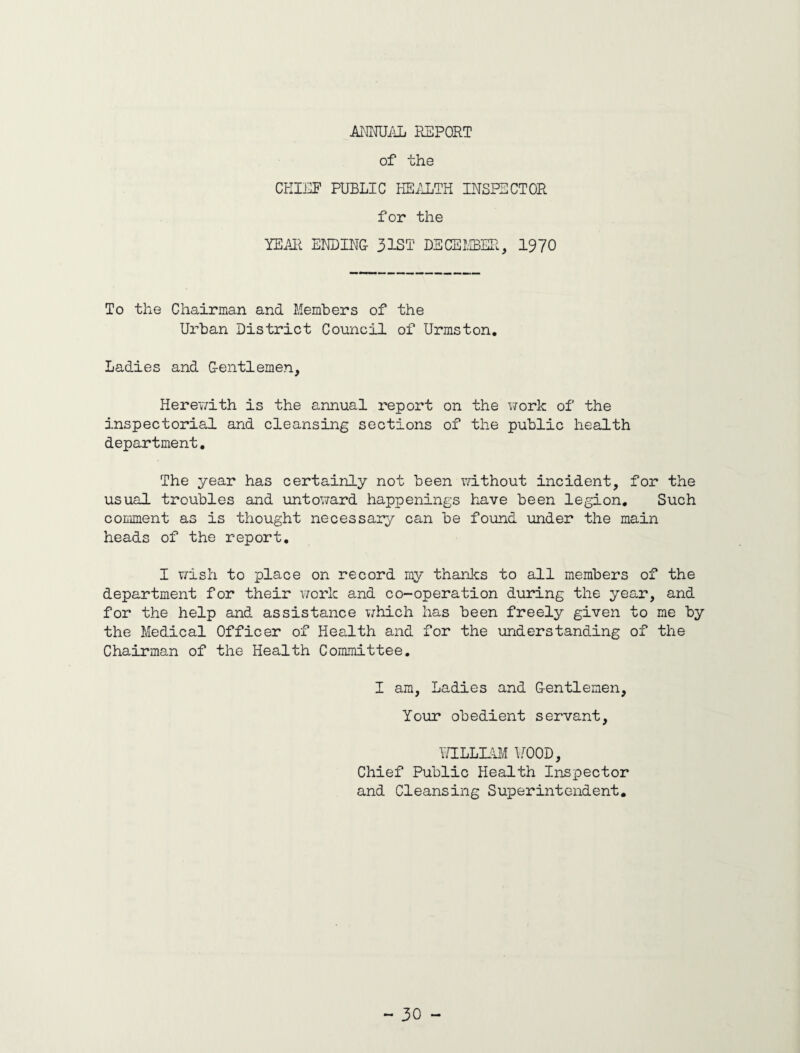 ANNUAL REPORT of the CHIEF PUBLIC HEALTH INSPECTOR for the YEAR ENDING 31ST DECEMBER, 1970 To the Chairman and Members of the Urban District Council of Urmston. Ladies and Gentlemen, Herewith is the annual report on the work of the inspectorial and cleansing sections of the public health department. The year has certainly not been without incident, for the usual troubles and untoward happenings have been legion. Such comment as is thought necessary can be found under the main heads of the report. I wish to place on record my thanks to all members of the department for their work and co-operation during the year, and for the help and assistance which has been freely given to me by the Medical Officer of Health and for the understanding of the Chairman of the Health Committee. I am, Ladies and Gentlemen, Your obedient servant, WILLIAM V00D, Chief Public Health Inspector and Cleansing Superintendent.