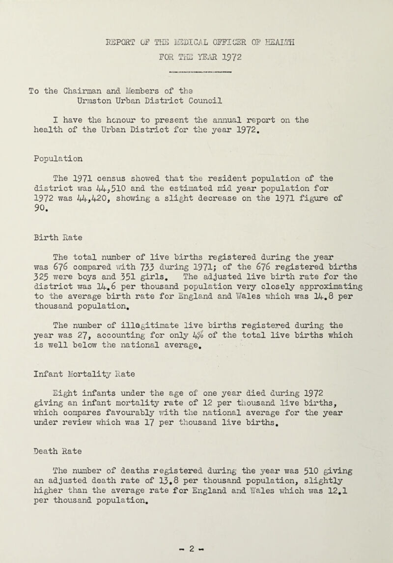 REPORT OP THE MEDICAL OFFICER OF HEALTH FOR THE YEAR 1972 To the Chairman and Members of the Urraston Urban District Council I have the honour to present the annual report on the health of the Urban District for the year 1972. Population The 1971 census showed that the resident population of the district was 44,510 and the estimated mid year population for 1972 was 14,420, showing a slight decrease on the 1971 figure of 90. Birth Rate The total number of live births registered during the year was 676 compared with 733 during 1971; of the 676 registered births 325 were boys and 351 girls. The adjusted live birth rate for the district was 14.6 per thousand population very closely approximating to the average birth rate for England and Rales which was 14.8 per thousand population. The number of illegitimate live births registered during the year was 27, accounting for only Lf/o of the total live births which is well below the national average. Infant Mortality Rate Eight infants under the age of one year died during 1972 giving an infant mortality rate of 12 per thousand live births, which compares favourably with the national average for the year under review which was 17 per thousand live births. Death Rate The number of deaths registered during the year was 510 giving an adjusted death rate of 13.8 per thousand population, slightly higher than the average rate for England and Wales which was 12.1 per thousand population.