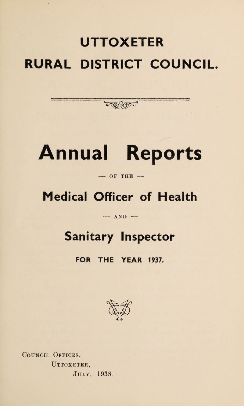 UTTOXETER RURAL DISTRICT COUNCIL. Annual Reports — OF THE — Medical Officer of Health — AND — Sanitary Inspector FOR THE YEAR 1937, Council Offices, Uttoxeter, July, 1938.