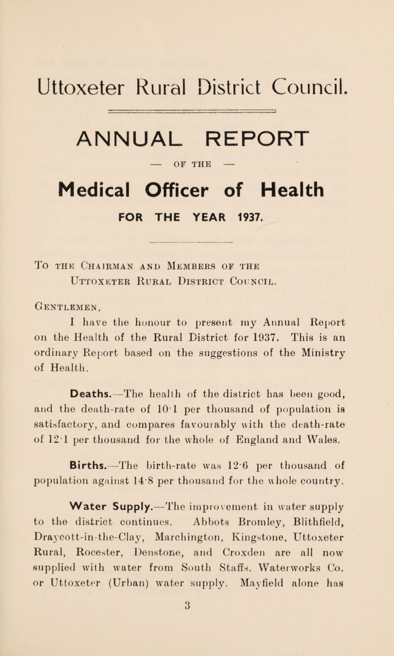 Uttoxeter Rural District Council. ANNUAL REPORT — OF THE — Medical Officer of Health FOR THE YEAR 1937, To THE Chairman and Members of the Uttoxkter Rural District Council. Gentlemen, I have the honour to present my Annual Report on the Health of the Rural District for 1937. This is an ordinary Re[)ort based on the suggestions of the Ministry of Health. Deaths.—^The health of the district has been good, and the death-rate of lOT per thousand of population is sati.sfactory, and compares favouiably with the death-rate of 12T per thousand for the whole of England and Wales. Births.—The birth-rate was 12’6 per thousand of population against 14-8 per thousand for the whole country. Water Supply.—The improvement in water supply to the district continues. Abbots Bromley, Blithfield, Draycott-in-the-Cla}^ Marchington, Kingstone, Uttoxeter Rural, Rocester, Denstone, and Croxden are all now supplied with water from South Staffs. Waterworks Co. or Uttoxeter (Urban) water supply. Mayfield alone has
