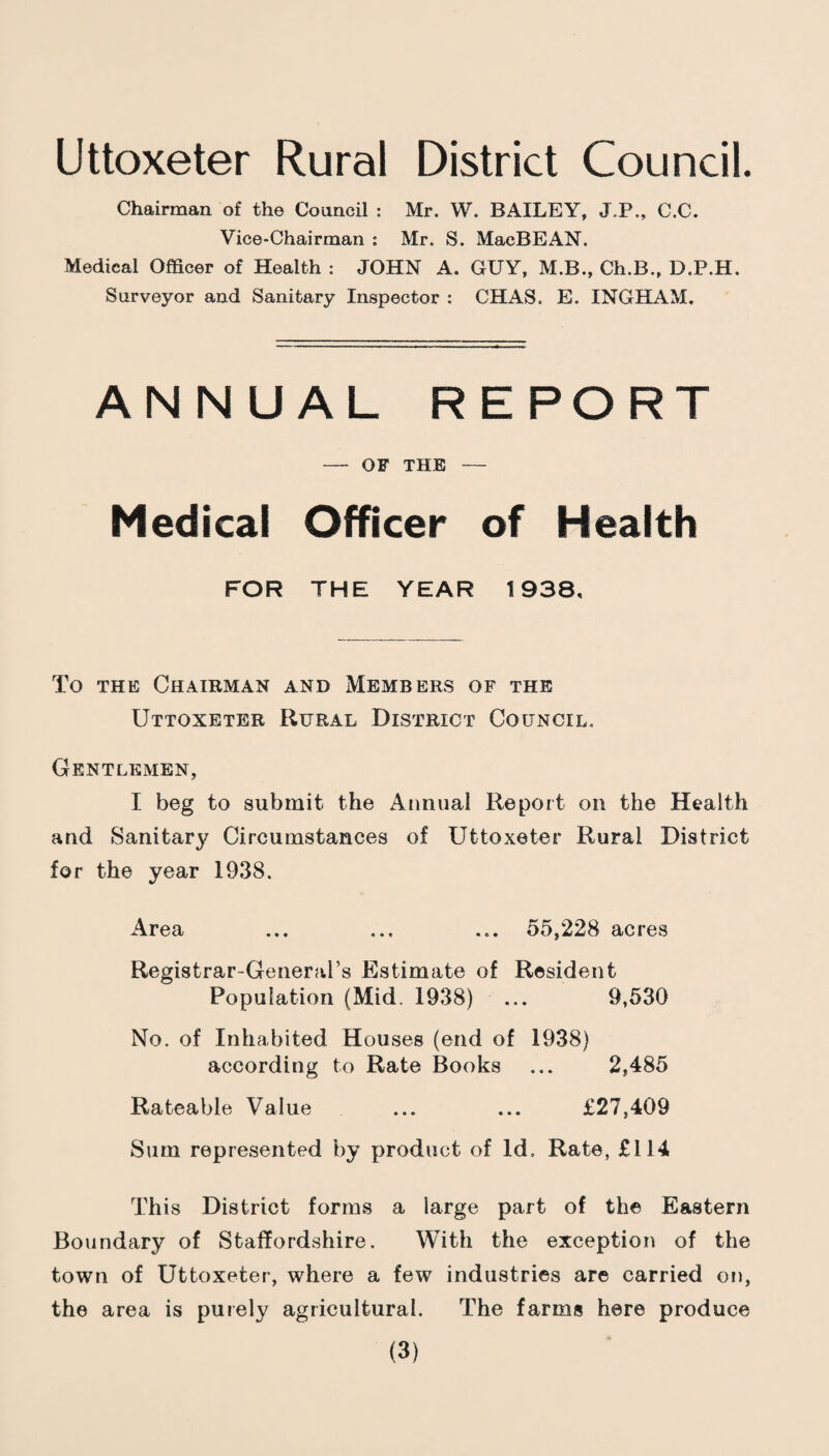 Uttoxeter Rural District Council. Chairman of the Council : Mr. W. BAILEY, J.P., C.C. Vice-Chairman : Mr. S. MacBEAN. Medical Officer of Health : JOHN A. GUY, M.B., Ch.B., D.P.H. Surveyor and Sanitary Inspector : CHAS. E. INGHAM. ANNUAL REPORT — OF THE — Medical Officer of Health FOR THE YEAR 1938, To THE Chairman and Members of the Uttoxeter Rural District Council. Gentlemen, I beg to submit the Annual Report on the Health and Sanitary Circumstances of Uttoxeter Rural District for the year 1938. Area ... ... ... 55,228 acres Registrar-General’s Estimate of Resident Population (Mid. 1938) ... 9,530 No. of Inhabited Houses (end of 1938) according to Rate Books ... 2,485 Rateable Value ... ... £27,409 Sum represented by product of Id. Rate, £114 This District forms a large part of the Eastern Boundary of Staffordshire. With the exception of the town of Uttoxeter, where a few industries are carried on, the area is puiely agricultural. The farms here produce