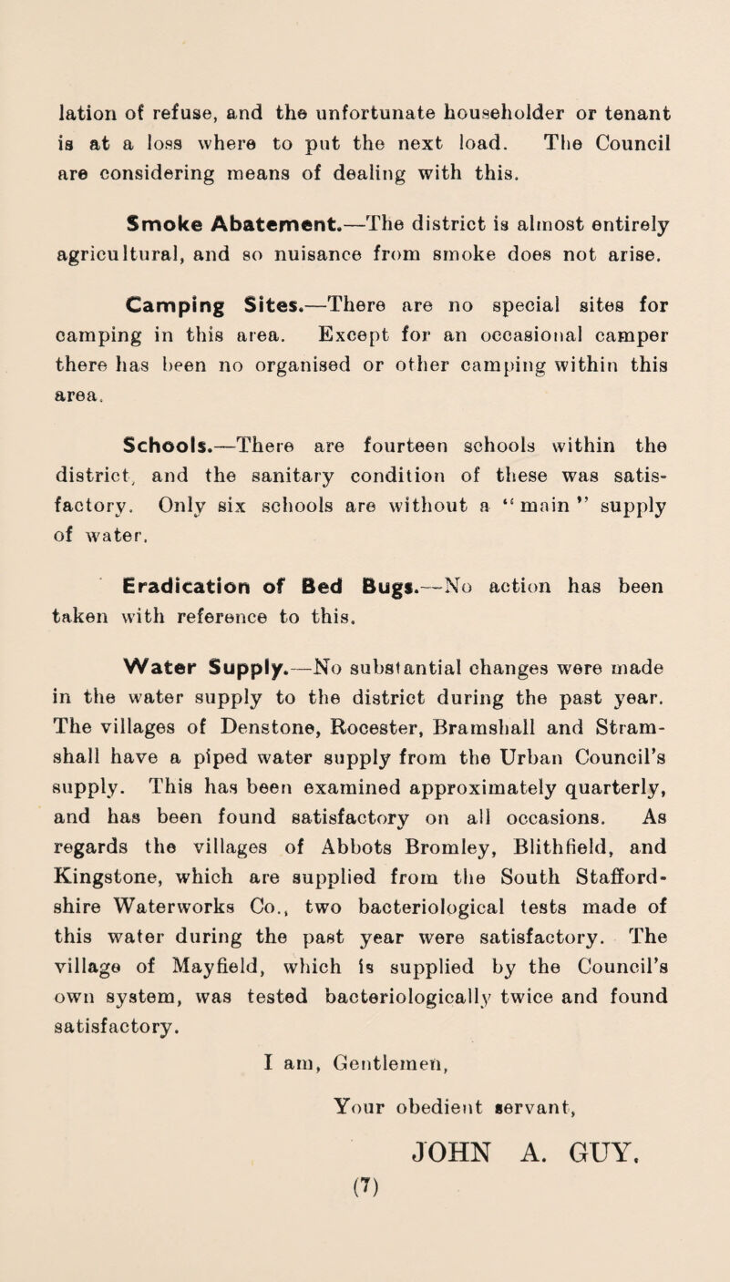lation of refuse, and th© unfortunate householder or tenant is at a loss where to put the next load. The Council are considering means of dealing with this. Smoke Abatement.—The district is almost entirely agricultural, and so nuisance from smoke does not arise. Camping Sites.—There are no special sites for camping in this area. Except for an occasional camper there has been no organised or other camping within this area. Schools.—There are fourteen schools within the district, and the sanitary condition of these was satis¬ factory. Only six schools are without a main ” supply of water. Eradication of Bed Bugs.—No action has been taken with reference to this. Water Supply.—No substantial changes were made in the water supply to the district during the past year. The villages of Denstone, Rocester, Brarnshall and Stram- shall have a piped water supply from the Urban Council’s supply. This has been examined approximately quarterly, and has been found satisfactory on all occasions. As regards the villages of Abbots Bromley, Blithfield, and Kingston©, which are supplied from the South Stafford¬ shire Waterworks Co., two bacteriological tests made of this water during the past year were satisfactory. The village of Mayfield, which is supplied by the Council’s own system, was tested bacteriologically twice and found satisfactory. I am, Gentlemen, Your obedient servant, JOHN A. GUY.