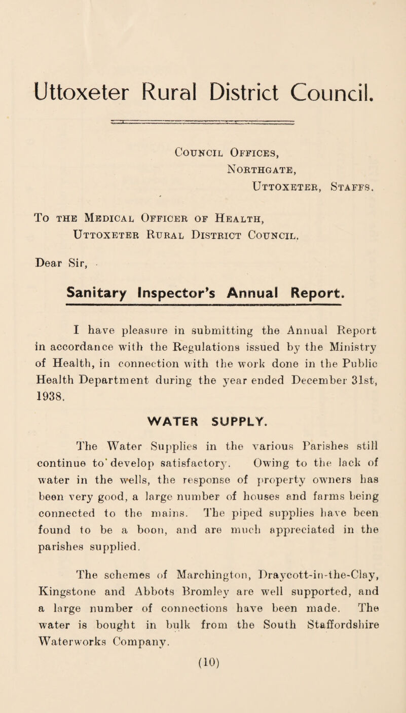 Uttoxeter Rural District Council. Council Offices, Northgate, Uttoxeter, Staffs, To THE Medical Officer of Health, Uttoxeter Rural District Council. Dear Sir, Sanitary Inspector’s Annual Report. I have pleasure in submitting the Annual Report in accordance with the Regulations issued by the Ministry of Health, in connection with the work done in the Public Health Department during the year ended December 31st, 1938, WATER SUPPLY. The Water Supplies in the various Parishes still continue to* develop satisfactory. Owing to the lack of water in the wells, the response of jjroperty owners has been very good, a large number of houses and farms being connected to the mains. The piped supplies have been found to be a boon, and are much appreciated in the parishes supplied. The schemes of Marchington, Draycott-in-the-Clay, Kingstone and Abbots Bromley are well supported, and a large number of connections have been made. The water is bought in bulk from the South Staffordshire Waterworks Company.