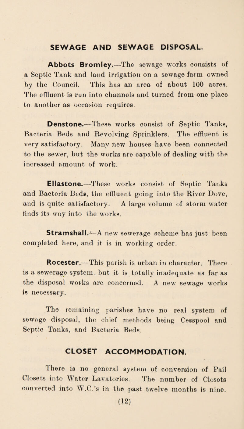 SEWAGE AND SEWAGE DSSPOSAL. Abbots Bromley.—The sewage works consists of a Septic Tank and laud irrigation on a sewage farm owned by the Council. This has an area of about 100 acres. The effluent is run into channels and turned from one place to another as occasion requires. Denstone.—“These works consist of Septic Tanks, Bacteria Beds and Revolving Sprinklers. The effluent is very satisfactory. Many new houses have been connected to the sewer, but the works are capable of dealing with the increased amount of work. Ellastone.—These works consist of Septic Tanks and Bacteria Bede, the effluent going into the River Dove, and is quite satisfactory. A large volume of storm water finds its way into the works. Stramshall.—A new sewerage scheme has just been completed here, and it is in working order. Rocester.—This parish is urban in character. There is a sewerage system, but it is totally inadequate as far as the disposal works are concerned. A new sewage works is necessary. The remaining parishes have no real system of sewage disposal, the chief methods being Cesspool and Septic Tanks, and Bacteria Beds. CLOSET ACCOMMODATION. There is no general system of conversion of Pail Closets iiito Water Lavatories. The number of Closets converted into W.C.’s in the past twelve months is nine.