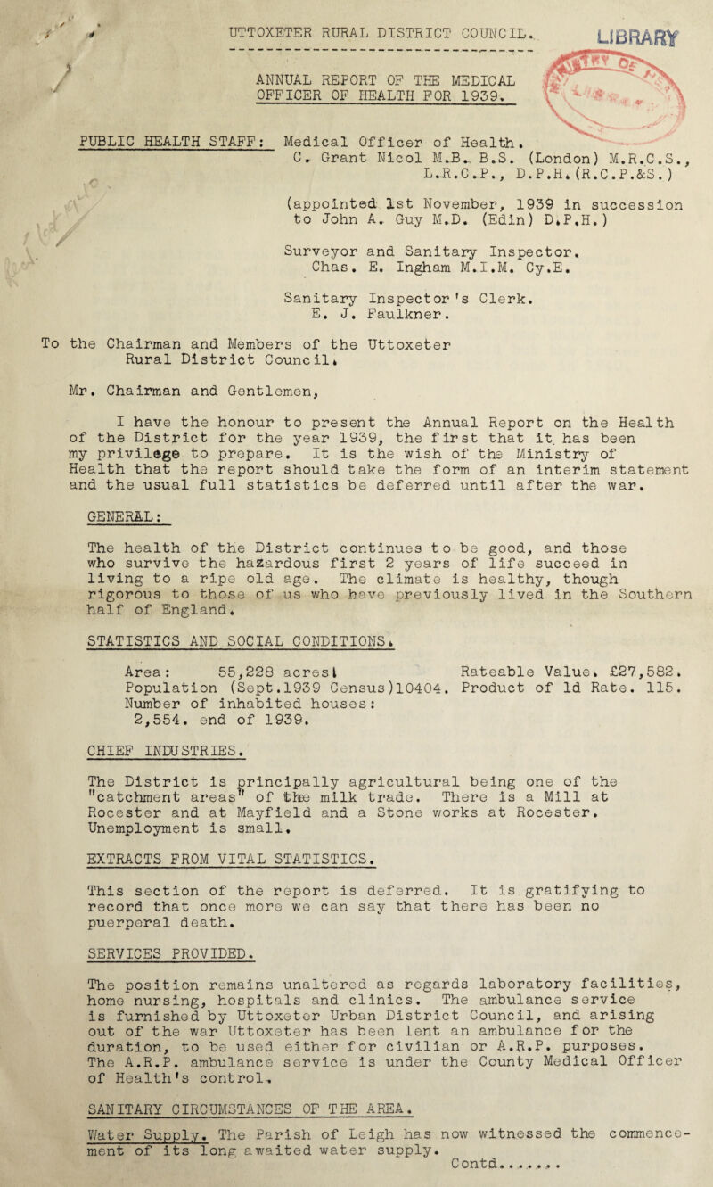 UTTOXETER RURAL DISTRICT COUNCIL. ANNUAL REPORT OF THE MEDICAL OFFICER OF HEALTH FOR 1959. PUBLIC HEALTH STAFF: Medical Officer of Health. LIBRARY C * Grant Nicol M J3B.S. (London) M.R.C.S., L.R.C.P., D.P.H*(R.C.P.&S.) (appointed 1st November, 1939 in succession to John A* Guy M.D. (Edin) D.P.H.) Surveyor and Sanitary Inspector. Chas. E. Ingham M.I.M. Cy.E. Sanitary E. J. Inspector ’s Clerk. Faulkner. To the Chairman and Members of the Uttoxeter Rural District Council* Mr. Chairman and Gentlemen, I have the honour to present the Annual Report on the Health of the District for the year 1939, the first that it has been my privilege to prepare. It is the wish of the Ministry of Health that the report should take the form of an interim statement and the usual full statistics be deferred until after the war. GENERAL: The health of the District continues to be good, and those who survive the hazardous first 2 years of life succeed in living to a ripe old age. The climate is healthy, though rigorous to those of us who have previously lived in the Southern half of England. STATISTICS AND SOCIAL CONDITIONS* Area: 55,228 acresi Rateable Value. £27,582. Population (Sept.1939 Census)10404. Product of Id Rate. 115. Number of inhabited houses: 2,554. end of 1939. CHIEF INDUSTRIES. The District is principally agricultural being one of the catchment areas of the milk trade. There is a Mill at Rocester and at Mayfield and a Stone works at Rocester. Unemployment is small, EXTRACTS FROM VITAL STATISTICS. This section of the report is deferred. It is gratifying to record that once more we can say that there has been no puerperal death. SERVICES PROVIDED. The position remains unaltered as regards laboratory facilities, home nursing, hospitals and clinics. The ambulance service is furnished by Uttoxeter Urban District Council, and arising out of the war Uttoxeter has been lent an ambulance for the duration, to be used either for civilian or A.R.P. purposes. The A.R.P. ambulance service is under the County Medical Officer of Health’s control, SANITARY CIRCUMSTANCES OF THE AREA. Water Supply. The Parish of Leigh has now witnessed the commence¬ ment of its long awaited water supply.