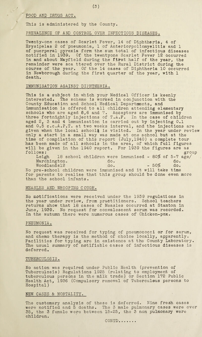 (3) FOOD AND DRUGS ACT. This is administered by the County. PREVALENCE OF AND CONTROL OVER INFECTIOUS DISEASES. Twenty-one cases of Scarlet Fever, 14 of Diphtheria, 4 of Erysipelas 2 of'pneumonia, 1 of Anteriorpoliomyelitis and 1 of puerperal pyrexia form the sum total of infectious diseases notified in 1939. Of the twentyone Scarlet Fever 12 occurred in and about Mayfield during the first half of the year, the remainder were sea ttered over the Rural District during the course of the year. Of the 14 cases of Diphtheria 10 occurred in Newborough during the first quarter of the year, with 1 death. IMMUNISATION AGAINST DIPHTHERIA. This is a subject in which your Medical Officer is keenly interested. The scheme is worked in conjunction with the County Education and School Medical Departiments, and immunisation is offered to all children attending elementary schools who are aged 6,6 and 7. Acceptors are immunised by three fortnightly injections of T.A.F. In the case of children aged 2, 3 and 4 immunisation is carried out by injecting 0.1 and 0.5 c.c.A.P.T. at two weeks interval, and the injections are given when the local school^ is visited. In the year under review only a start in a small way was made at one school but at the time of compilation of this report (July,1940) a complete tour has been made of all schools in the area, of which full figures will be given in the 1940 report. For 1939 the figures are as follows : group Leigh 18 school children were immunised - 80$ of 5-7 age/ Marchington. do. do. Woodlandsl2 do. - 50$ do. No pre-school children were immunised and it will take time for parents to realise that this group should be done even more than the school infants. MEASLES AND WHOOPING COUGH. No notifications were received under the 1939 regulations in the year under review, from practitioners. School teachers returns show that 18 cases of Measles occurred at Stanton in June, 1939. No request for convalescent serum was recorded. In the autumn there were numerous cases of Chicken-pox. PNEUMONIA. No request was received for typing of pneumococci or for serum, and chemo therapy is the method of choice locally, apparently. Facilities for typing are in existence at the County Laboratory. The usual summary of notifiable cases of infectious diseases is deferred. TUBERCULOSIS. No action was required under Public Health (prevention of Tuberculosis) Regulations 1925 (relating to employment of tuberculous persons In the milk trade) or Section 172 Public Health Act, 1936 (Compulsory removal of Tuberculous persons to Hospital) NEW CASES 5c MORTALITY. The customary analysis of these is deferred. Nine fresh cases were notified and 5 deaths. The 3 male pulmonary cases were over 35, the 3 female were between 15-25, the 3 non pulmonary were children.