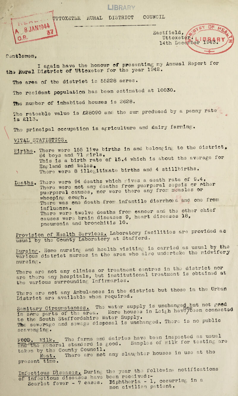 I I U ■ --ID! TTOXETLR RURAL DISTRICT COUNCIL Eastf ield, Uttoxet 14th Lee fenfclemen, I again have the honour ©f presenting my Annual Report lor the ftural District of Uttoxeter for the year 1942* The area of the district is 55228 acres* The resident population has Leon estimated at 10030. The number Of Inhabited houses is 2628* The rateable value is £28090 anci the sum produced by a penny rate ^ Is £113* The principal occupation is agriculture and dairy farming* V vital.statistics. Births* There were 155 live births in and belonging to the District* - 84 bovs and 71 girls, , ^ ^ ~ „ This is a birth rate of 15.4 which Is about the average for England and Wales* . There were 8 illegitimate births ano 4 stillbirths. Deaths There were 94 deaths which gives a death rate of ——* There were not any deaths from puerperal sepsis or other puerperal causes, nor were there any from measles or There1wtsConfhdeath from infantile diarrhoea and one from There^were twelve deaths from cancer and the other chief causes were brain diseases 9, heart diseases 18, pneumonia and bronchitis 10* Provision of Health Services. Laboratory facilities are provided as usuaTTy the County Laboratory at Stafford. furs inf. Home nursing and health visiting is carried as usual by th.e various district nurses in the area who also undertake the midwifery nursing. There are not any clinics or treatment centres in the district nor are there any hospitals, but institutional treatment is obtained at the various surrounding Infirmaries. There are not any Ambulances In the district but those in the Urban District are available when required. ff^artHf^riFea!110 i£jPunchanged. There is no public s c a vs ng i ng * FOOD. Milk. The farms and dairies have been insp^ctod as usual imthtee general standard is good. Samples of milk for tooting ar tul n ^Meat. C°There are not any slaughter houses in use at the present time* Xnfoctious Diseases. During the year the following notifications of infectious diseases have been received:- . _ Scarlet fever - 7 cases. Biphtheria - 1, occurr ng nnn nlvllian oatient*