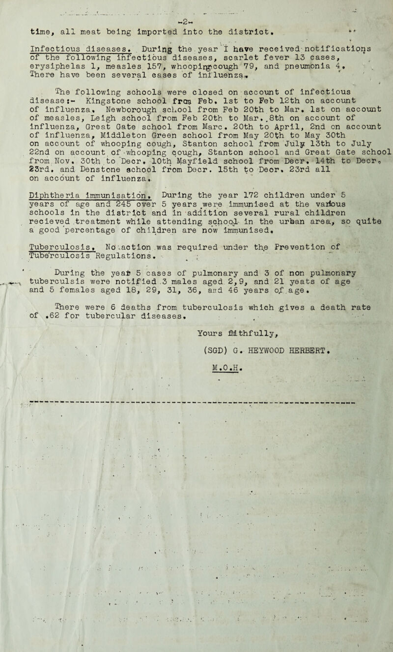 <~2~ time, all meat being imported into the district. ** . / , •. *, ' • * Infectious diseases. During the.year I have received notifications of the following infectious diseases, scarlet fever 13 cases, erysiphelas 1, measles 157, whoopirgcough 79, and pneumonia 4, There have been several cases of influenza,. The following schools were closed on account of infectious disease i- Kingstone school frag. Feb. 1st to Feb 12th on account of influenza, Newborough school from Feb 20th to Mar. 1st on account of measles, Leigh school from Feb 20th to Mar..8th on account of influenza. Great Gate school from Marc. 20th to April, 2nd on account of influenza, Middleton Green school from May 20th to May 30th on account of whooping cough, Stanton school from July 13th to July 22nd on account of-whooping cough, Stanton school and Great Gate school from Nov. 30th,to ‘Deer. 10th Mayfield school from Deer. 14th to Deer, 23rd. and Denstone school from Deer. 15th to Deer. 23rd all on account of influenza. • * » > ■ > Diphtheria immunisation. During the year 172 children under 5 years of age and 245 over 5 years were immunised at the various schools in the district and in addition several rural children recieved .treatment while attending school.- in the urban area, so quite a good 'percentage of children are now immunised. Tuberculosis, No .action was required under the Prevention of Tube'rculosis Regulations. During the yeafc 5 cases of pulmonary and 3 of non pulmonary tuberculsis were notified .3 males aged. 2,9, and 21 yeats of age and 5 females aged 18, 29, 31, 36, atrd 46 years o.f.age. There were 6 deaths from tuberculosis which gives a death rate of ,62 for tubercular diseases. ( • Yours Mthfully, (SGD) G. HEYW00D HERBERT, M.O.H.