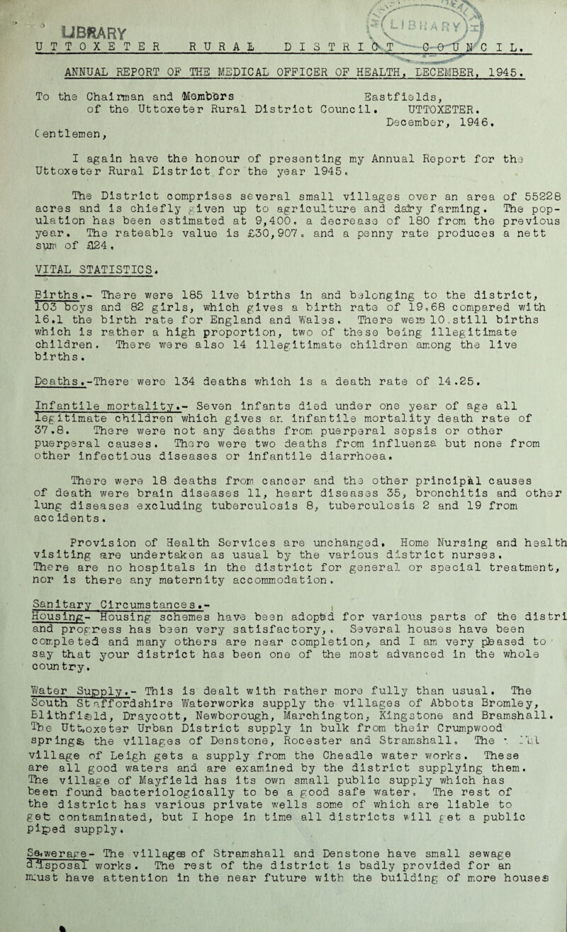 -— ^<X LIBRARY UTTOXETER RURAL D I S T R HUB KARYlx) IUT COUNCIL. ANNUAL REPORT OF THE MEDICAL OFFICER OF HEALTH, DECEMBER, 1945. To the Chairman and 'Mojnbhrs Eastfields, of the Uttoxeter Rural District Council. UTTOXETER. December, 1946. C en tlemen, I again have the honour of presenting my Annual Report for the Uttoxeter Rural District for the year 1945. The District comprises several small villages over an area acres and is chiefly given up to agriculture and dairy farming, ulation has been estimated at 9,400. a decrease of 180 from the year. The rateable value is £30,907. and a penny rate produces sum of £24. of 55228 The pop- previous a ne 11 VITAL STATISTICS. Births.- There were 185 live births in and belonging to the district, 103 boys and 82 girls, which gives a birth rate of 19.68 compared with 16.1 the birth rate for England and Wales, There weie 10.still births which is rather a high proportion, two of these being illegitimate children. There were also 14 illegitimate children among the live births . Deaths.-There were 134 deaths which is a death rate of 14.25. Infantile mortality.- Seven infants died under one year of age all legitimate children which gives ar. Infantile mortality death rate of 37,8. There were not any deaths from puerperal sepsis or other puerperal causes. There were two deaths from influenza but none from other infectious diseases or infantile diarrhoea. There were 18 deaths from cancer and the other principal causes of death were brain diseases 11, heart diseases 35, bronchitis and other lung diseases excluding tuberculosis 8, tuberculosis 2 and 19 from acc iden t s . Provision of Health Services are unchanged. Home Nursing and health visiting are undertaken as usual by the various district nurses. There are no hospitals in the district for general or special treatment, nor is there any maternity accommodation. Sanitary Circumstances Housing- Housing schemes have been adopted for various parts of the distri and progress has been very satisfactory,. Several houses have been completed and many others are near completion^ and I am very pteased to* say that your district has been one of the most advanced in the whole coun try. Water Supply,- This is dealt with rather more fully than usual. The South Staffordshire Waterworks supply the villages of Abbots Bromley, Blithfi&ld, Draycott, Newborough, Marchington, Kingstone and Bramshall, The Uttoxeter Urban District supply in bulk from their Crumpwood springs* the villages of Denstone, Rocester and Stramshall. The ’ II; 1 village of Leigh gets a supply from the Cheadle water works. These are all good waters and are examined by the district supplying them. The village of Mayfield has its own small public supply which has been found bacteriologically to be a good safe water. The rest of the district has various private wells some of which are liable to get contaminated, but I hope in time all districts will get a public piped supply. Sewerage - The villages of Stramshall and Denstone have small sewage 3disposal works. The rest of the district is badly provided for an must have attention in the near future with the building of more houses