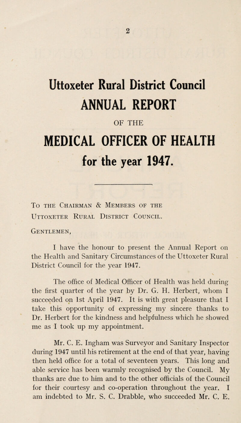 Uttoxeter Rural District Council ANNUAL REPORT OF THE MEDICAL OFFICER OF HEALTH for the year 1947. To the Chairman & Members of the Uttoxeter Rural District Council. Gentlemen, I have the honour to present the Annual Report on the Health and Sanitary Circumstances of the Uttoxeter Rural District Council for the year 1947. x The office of Medical Officer of Health was held during the first quarter of the year by Dr. G. H. Herbert, whom I succeeded on 1st April 1947. It is with great pleasure that I take this opportunity of expressing my sincere thanks to Dr. Herbert for the kindness and helpfulness which he showed me as I took up my appointment. Mr. C. E. Ingham was Surveyor and Sanitary Inspector during 1947 until his retirement at the end of that year, having then held office for a total of seventeen years. This long and able service has been warmly recognised by the Council. My thanks are due to him and to the other officials of the Council for their courtesy and co-operation throughout the year. I am indebted to Mr. S. C. Drabble, who succeeded Mr. C. E.