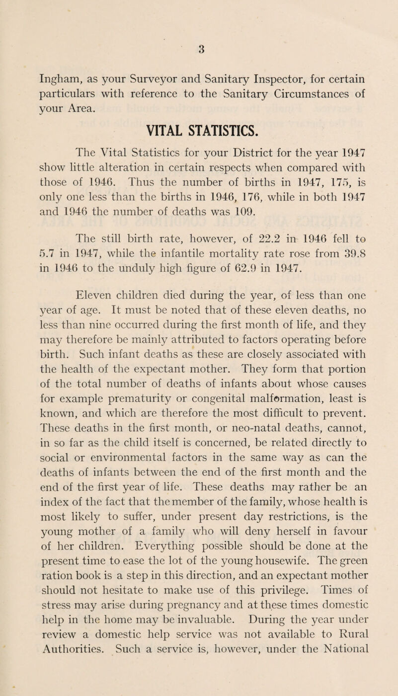 Ingham, as your Surveyor and Sanitary Inspector, for certain particulars with reference to the Sanitary Circumstances of your Area. VITAL STATISTICS. The Vital Statistics for your District for the year 1947 show little alteration in certain respects when compared with those of 1946. Thus the number of births in 1947, 175, is only one less than the births in 1946, 176, while in both 1947 and 1946 the number of deaths was 109. The still birth rate, however, of 22.2 in 1946 fell to 5.7 in 1947, while the infantile mortality rate rose from 39.8 in 1946 to the unduly high figure of 62.9 in 1947. Eleven children died during the year, of less than one year of age. It must be noted that of these eleven deaths, no less than nine occurred during the first month of life, and they may therefore be mainly attributed to factors operating before birth. Such infant deaths as these are closely associated with the health of the expectant mother. They form that portion of the total number of deaths of infants about whose causes for example prematurity or congenital malformation, least is known, and which are therefore the most difficult to prevent. These deaths in the first month, or neo-natal deaths, cannot, in so far as the child itself is concerned, be related directly to social or environmental factors in the same way as can the deaths of infants between the end of the first month and the end of the first year of life. These deaths may rather be an index of the fact that the member of the family, whose health is most likely to suffer, under present day restrictions, is the young mother of a family who will deny herself in favour of her children. Everything possible should be done at the present time to ease the lot of the young housewife. The green ration book is a step in this direction, and an expectant mother should not hesitate to make use of this privilege. Times of stress may arise during pregnancy and at these times domestic help in the home may be invaluable. During the year under review a domestic help service was not available to Rural Authorities. Such a service is, however, under the National