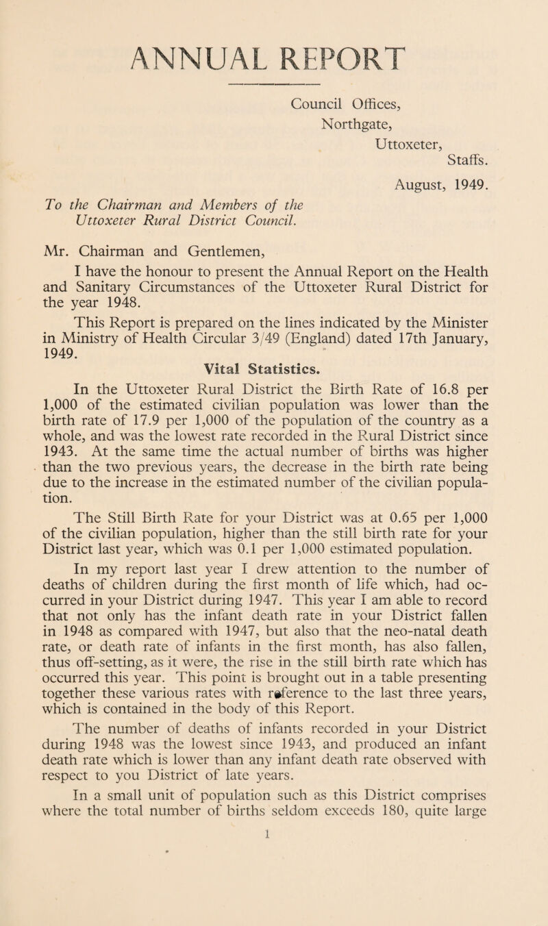 ANNUAL REPORT Council Offices, Northgate, Uttoxeter, Staffs. To the Chairman and Members of the Uttoxeter Rural District Council. August, 1949. Mr. Chairman and Gentlemen, I have the honour to present the Annual Report on the Health and Sanitary Circumstances of the Uttoxeter Rural District for the year 1948. This Report is prepared on the lines indicated by the Minister in Ministry of Health Circular 3/49 (England) dated 17th January, 1949. Vital Statistics. In the Uttoxeter Rural District the Birth Rate of 16.8 per 1,000 of the estimated civilian population was lower than the birth rate of 17.9 per 1,000 of the population of the country as a whole, and was the lowest rate recorded in the Rural District since 1943. At the same time the actual number of births was higher than the two previous years, the decrease in the birth rate being due to the increase in the estimated number of the civilian popula¬ tion. The Still Birth Rate for your District was at 0.65 per 1,000 of the civilian population, higher than the still birth rate for your District last year, which was 0.1 per 1,000 estimated population. In my report last year I drew attention to the number of deaths of children during the first month of life which, had oc¬ curred in your District during 1947. This year I am able to record that not only has the infant death rate in your District fallen in 1948 as compared with 1947, but also that the neo-natal death rate, or death rate of infants in the first month, has also fallen, thus off-setting, as it were, the rise in the still birth rate which has occurred this year. This point is brought out in a table presenting together these various rates with ri^ference to the last three years, which is contained in the body of this Report. The number of deaths of infants recorded in your District during 1948 was the lowest since 1943, and produced an infant death rate which is lower than any infant death rate observed with respect to you District of late years. In a small unit of population such as this District comprises where the total number of births seldom exceeds 180, quite large