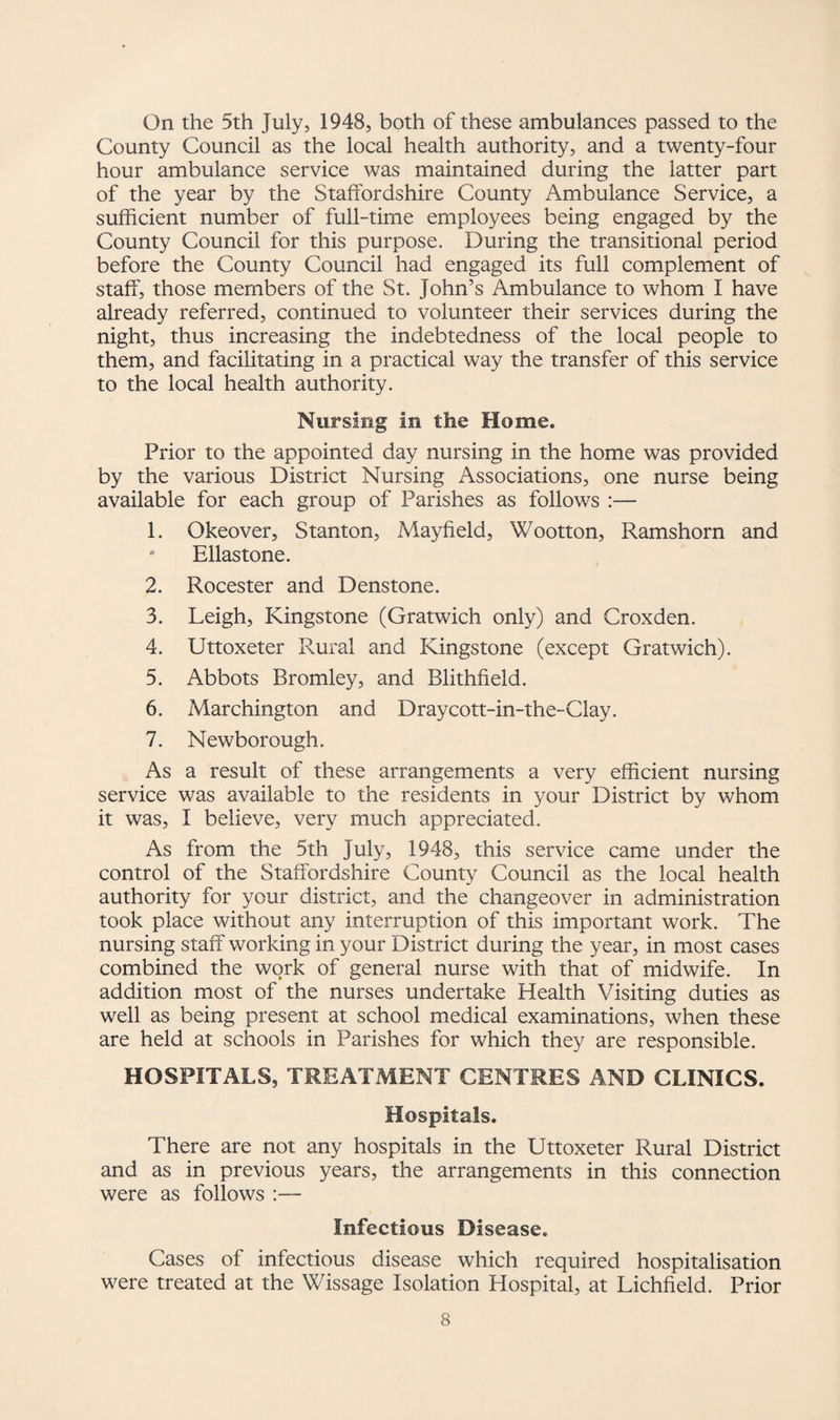 On the 5th July, 1948, both of these ambulances passed to the County Council as the local health authority, and a twenty-four hour ambulance service was maintained during the latter part of the year by the Staffordshire County Ambulance Service, a sufficient number of full-time employees being engaged by the County Council for this purpose. During the transitional period before the County Council had engaged its full complement of staff, those members of the St. John’s Ambulance to whom I have already referred, continued to volunteer their services during the night, thus increasing the indebtedness of the local people to them, and facilitating in a practical way the transfer of this service to the local health authority. Nursing in the Home. Prior to the appointed day nursing in the home was provided by the various District Nursing Associations, one nurse being available for each group of Parishes as follows :— 1. Okeover, Stanton, Mayfield, Wootton, Ramshorn and ' Ellas tone. 2. Rocester and Denstone. 3. Leigh, Kingstone (Gratwich only) and Croxden. 4. Uttoxeter Rural and Kingstone (except Gratwich). 5. Abbots Bromley, and Blithfield. 6. Marchington and Draycott-in-the-Clay. 7. Newborough. As a result of these arrangements a very efficient nursing service was available to the residents in your District by whom it was, I believe, very much appreciated. As from the 5th July, 1948, this service came under the control of the Staffordshire County Council as the local health authority for your district, and the changeover in administration took place without any interruption of this important work. The nursing staff working in your District during the year, in most cases combined the work of general nurse with that of midwife. In addition most of the nurses undertake Health Visiting duties as well as being present at school medical examinations, when these are held at schools in Parishes for which they are responsible. HOSPITALS, TREATMENT CENTRES AND CLINICS. Hospitals. There are not any hospitals in the Uttoxeter Rural District and as in previous years, the arrangements in this connection were as follows :— Infectious Disease. Cases of infectious disease which required hospitalisation were treated at the Wissage Isolation Hospital, at Lichfield. Prior