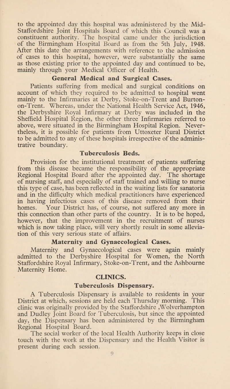 to the appointed day this hospital was administered by the Mid- Staffordshire Joint Hospitals Board of which this Council was a constituent authority. The hospital came under the jurisdiction of the Birmingham Hospital Board as from the 5th July, 1948. After this date the arrangements with reference to the admission of cases to this hospital, however, were substantially the same as those existing prior to the appointed day and continued to be, mainly through your Medical Officer of ffealth. General Medical and Surgical Cases. Patients suffering from medical and surgical conditions on account of which they required to be admitted to hospital went mainly to the Infirmaries at Derby, Stoke-on-Trent and Burton- on-Trent. Whereas, under the National Plealth Service Act, 1946, the Derbyshire Royal Infirmary at Derby was included in the Sheffield Hospital Region, the other three Infirmaries referred to above, were situated in the Birmingham Hospital Region. Never¬ theless, it is possible for patients from Uttoxeter Rural District to be admitted to any of these hospitals irrespective of the adminis¬ trative boundary. Tuberculosis Beds. Provision for the institutional treatment of patients suffering from this disease became the responsibility of the appropriate Regional Hospital Board after the appointed day. The shortage of nursing staff, and especially of staff trained and willing to nurse this type of case, has been reflected in the waiting lists for sanatoria and in the difficulty which medical practitioners have experienced in having infectious cases of this disease removed from their homes. Your District has, of course, not suffered any more in this connection than other parts of the country. It is to be hoped, however, that the improvement in the recruitment of nurses which is now taking place, will very shortly result in some allevia¬ tion of this very serious state of affairs. Maternity and Gynaecological Cases. Maternity and Gynaecological cases were again mainly admitted to the Derbyshire Hospital for Women, the North Staffordshire Royal Infirmary, Stoke-on-Trent, and the Ashbourne Maternity Home. CLINICS. Tuberculosis Dispensary. A Tuberculosis Dispensary is available to residents in your District at which, sessions are held each Thursday morning. This clinic was originally provided by the Staffordshire ,Wolverhampton and Dudley Joint Board for Tuberculosis, but since the appointed day, the Dispensary has been administered by the Birmingham Regional Hospital Board. The social worker of the local Health Authority keeps in close touch with the work at the Dispensary and the Health Visitor is present during each session.